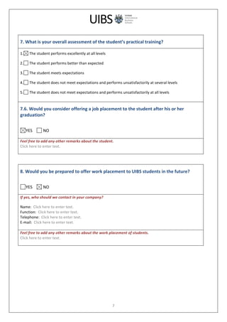  
	
  
7	
  
	
  
7.	
  What	
  is	
  your	
  overall	
  assessment	
  of	
  the	
  student’s	
  practical	
  training?	
  
1. 	
  The	
  student	
  performs	
  excellently	
  at	
  all	
  levels	
  
2. 	
  The	
  student	
  performs	
  better	
  than	
  expected	
  
3. 	
  The	
  student	
  meets	
  expectations	
  
4. 	
  The	
  student	
  does	
  not	
  meet	
  expectations	
  and	
  performs	
  unsatisfactorily	
  at	
  several	
  levels	
  
5. 	
  The	
  student	
  does	
  not	
  meet	
  expectations	
  and	
  performs	
  unsatisfactorily	
  at	
  all	
  levels	
  
7.6.	
  Would	
  you	
  consider	
  offering	
  a	
  job	
  placement	
  to	
  the	
  student	
  after	
  his	
  or	
  her	
  
graduation?	
  
	
  
YES	
  	
  	
  	
   	
  NO	
  
	
  
Feel	
  free	
  to	
  add	
  any	
  other	
  remarks	
  about	
  the	
  student.	
  
Click	
  here	
  to	
  enter	
  text.	
  
	
  
	
  
	
  
8.	
  Would	
  you	
  be	
  prepared	
  to	
  offer	
  work	
  placement	
  to	
  UIBS	
  students	
  in	
  the	
  future?	
  
	
  
YES	
  	
  	
  	
   	
  NO	
  
If	
  yes,	
  who	
  should	
  we	
  contact	
  in	
  your	
  company?	
  
Name:	
  	
  Click	
  here	
  to	
  enter	
  text.	
  
Function:	
  	
  Click	
  here	
  to	
  enter	
  text.	
  
Telephone:	
  	
  Click	
  here	
  to	
  enter	
  text.	
  
E-­‐mail:	
  	
  Click	
  here	
  to	
  enter	
  text.	
  
	
  
Feel	
  free	
  to	
  add	
  any	
  other	
  remarks	
  about	
  the	
  work	
  placement	
  of	
  students.	
  
Click	
  here	
  to	
  enter	
  text.	
  
	
  
	
  
 