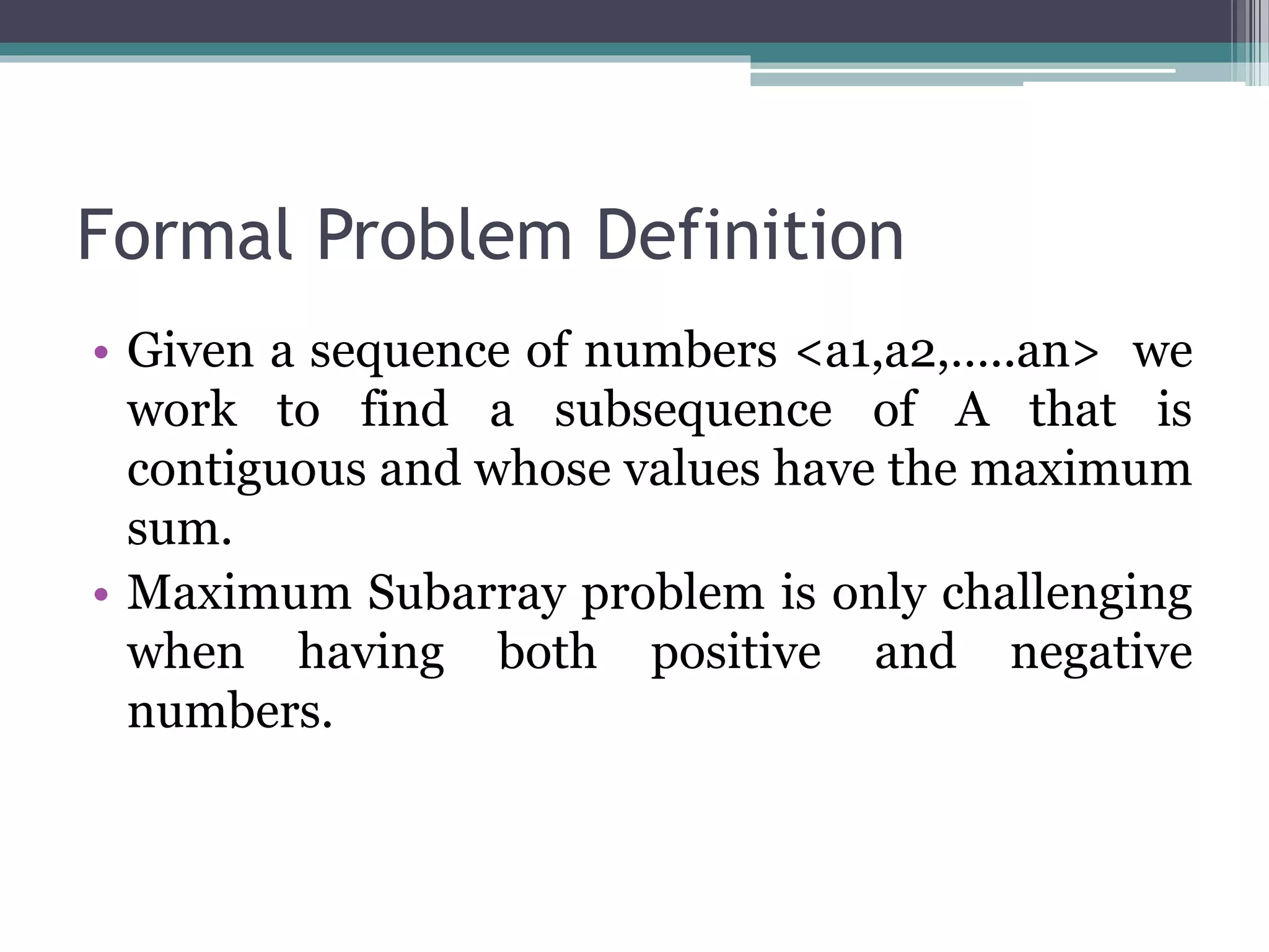 Formal Problem Definition • Given a sequence of numbers <a1,a2,…..an> we work to find a subsequence of A that is contiguous and whose values have the maximum sum. • Maximum Subarray problem is only challenging when having both positive and negative numbers. 