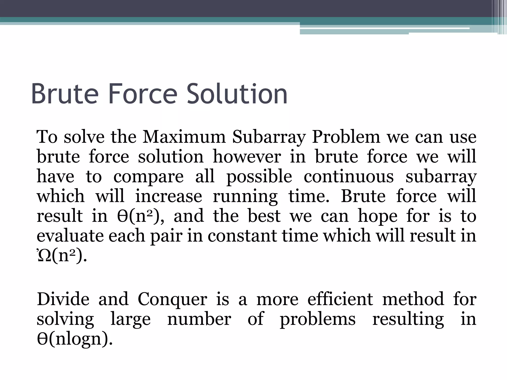Brute Force Solution To solve the Maximum Subarray Problem we can use brute force solution however in brute force we will have to compare all possible continuous subarray which will increase running time. Brute force will result in Ѳ(n2), and the best we can hope for is to evaluate each pair in constant time which will result in Ὠ(n2). Divide and Conquer is a more efficient method for solving large number of problems resulting in Ѳ(nlogn). 