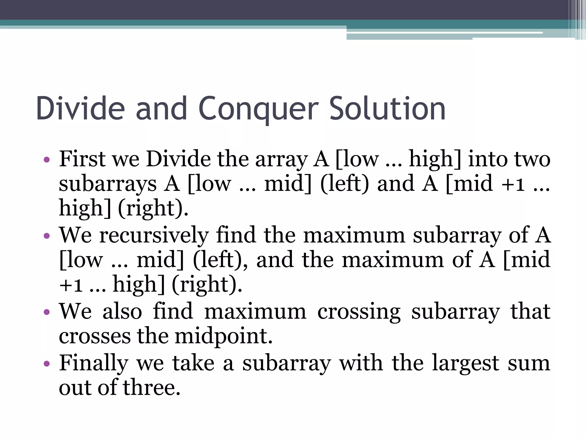 Divide and Conquer Solution • First we Divide the array A [low … high] into two subarrays A [low … mid] (left) and A [mid +1 … high] (right). • We recursively find the maximum subarray of A [low … mid] (left), and the maximum of A [mid +1 … high] (right). • We also find maximum crossing subarray that crosses the midpoint. • Finally we take a subarray with the largest sum out of three. 