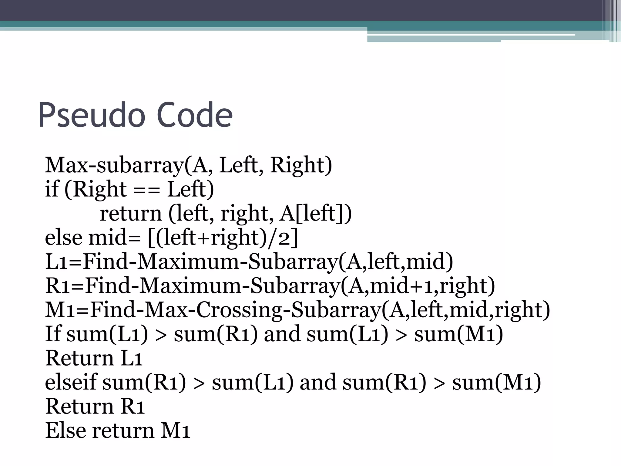 Pseudo Code Max-subarray(A, Left, Right) if (Right == Left) return (left, right, A[left]) else mid= [(left+right)/2] L1=Find-Maximum-Subarray(A,left,mid) R1=Find-Maximum-Subarray(A,mid+1,right) M1=Find-Max-Crossing-Subarray(A,left,mid,right) If sum(L1) > sum(R1) and sum(L1) > sum(M1) Return L1 elseif sum(R1) > sum(L1) and sum(R1) > sum(M1) Return R1 Else return M1 