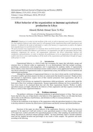 International Refereed Journal of Engineering and Science (IRJES)
ISSN (Online) 2319-183X, (Print) 2319-1821
Volume 2, Issue 2(February 2013), PP.23-32
www.irjes.com

      Effect behavior of the organization on increase agricultural
                          production in Libya
                             Ahnaish Muftah Ahmad: Seow Ta Wee
                               Faculty of Technology Management & Business
             University Tun Hussein Onn Malaysia, 86400 Parit Raja, Batu Pahat, Johor, Malaysia


Abstract : Employees or worker are the backbone of the work, as well as important source of the organization.
For that employee behavior and culture must be well managed in the organization.Successful organization and
behavior. Is defined by the needs of individuals or staff in the business or organization to achieve the highest
level of performance to reach the desired results
The goal of nearly every organization is to motivate those involved towards a unified vision, by identifying the
major individual variables that influence work behavior; an organization can offer an atmosphere that provides
mandatory components for success. All organizations experience the direct relationship between job
satisfaction, and performance, in order to maximize the performance to be an organization more effective and
useful it must have a clear understanding to all the needs of the organization and individuals through all stages
of the project or work.

                                                   I.      Introduction
         Organizational behavior is a field of study that investigates the impact that individuals, groups and
structures have on behavior within an organization. It is an interdisciplinary field that includes sociology,
psychology, communication, and management; and it complements the academic studies of organizational
theory (which is more macro-level) and human resource studies (which is more applied and business-related). It
may also be referred to as organizational studies or organizational science, the field has its roots in industrial and
organizational psychology.
         Although the importance of organizational behavior is very clear in farms and the overall performance
of workers in public agriculture projects, but there are certain points that should be examined. People are born
and educated in organizations, acquire most of their material possessions from organizations, and die as
members of organizations.
         Many of our activities are regulated by organizations called governments, and most adults spend the
better part of their lives working in organizations, because organizations influence our lives so powerfully, we
have every reason to be concerned about how and why those organizations function. Workers in public
agriculture projects are highly affected by the behavior of their organization and their response towards their
farms is a mirror of their organization behavior.

                                           II.          Problems statement
          The problem is deficiency of agricultural production in agricultural projects in Libya. There are some
factors that led to this; one of these factors is the behavior of the organization. Where, we will study that factor
and its effect on the efficiency of performance, and ultimately its effect on increase production.
Objectives of this study
To find out the weaknesses in the behavior of the organization within the agricultural projects in Libya, aiming
to develop solutions to increase the effectiveness of performance and thereby increase agricultural production.

                                                 III.      Methodology
         Questions of this paper are about behavior of the organization. However, we have directing seven
questions to the supervisor’s staff and workers in some agricultural projects in Libya. Sample size surveyed
(179) supervisors, workers and staff in five agricultural projects in Libya. After sampling, the results have been
taking and analysis by statistical software packages (SPSS) has been performed, where it includes arithmetic
mean and the standard deviation and percentages to the results of these samples. The questions and results
according to the following

                                                        www.irjes.com                                      23 | Page
 