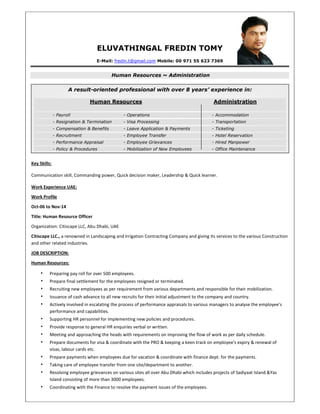 A result-oriented professional with over 8 years’ experience in:
Human Resources Administration
- Payroll - Operations - Accommodation
- Resignation & Termination - Visa Processing - Transportation
- Compensation & Benefits - Leave Application & Payments - Ticketing
- Recruitment - Employee Transfer - Hotel Reservation
- Performance Appraisal - Employee Grievances - Hired Manpower
- Policy & Procedures - Mobilization of New Employees - Office Maintenance
ELUVATHINGAL FREDIN TOMY
E-Mail: fredin.t@gmail.com Mobile: 00 971 55 623 7369
Human Resources ~ Administration
Key Skills:
Communication skill, Commanding power, Quick decision maker, Leadership & Quick learner.
Work Experience UAE:
Work Profile
Oct-06 to Nov-14
Title: Human Resource Officer
Organization: Citiscape LLC, Abu Dhabi, UAE
Citiscape LLC., a renowned in Landscaping and Irrigation Contracting Company and giving its services to the various Construction
and other related industries.
JOB DESCRIPTION:
Human Resources:
• Preparing pay roll for over 500 employees.
• Prepare final settlement for the employees resigned or terminated.
• Recruiting new employees as per requirement from various departments and responsible for their mobilization.
• Issuance of cash advance to all new recruits for their initial adjustment to the company and country.
• Actively involved in escalating the process of performance appraisals to various managers to analyse the employee’s
performance and capabilities.
• Supporting HR personnel for implementing new policies and procedures.
• Provide response to general HR enquiries verbal or written.
• Meeting and approaching the heads with requirements on improving the flow of work as per daily schedule.
• Prepare documents for visa & coordinate with the PRO & keeping a keen track on employee’s expiry & renewal of
visas, labour cards etc.
• Prepare payments when employees due for vacation & coordinate with finance dept. for the payments.
• Taking care of employee transfer from one site/department to another.
• Resolving employee grievances on various sites all over Abu Dhabi which includes projects of Sadiyaat Island &Yas
Island consisting of more than 3000 employees.
• Coordinating with the Finance to resolve the payment issues of the employees.
 