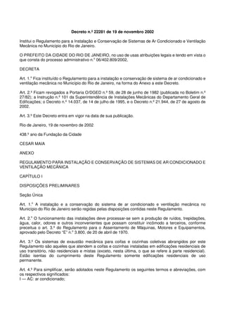 Decreto n.º 22281 de 19 de novembro 2002
Institui o Regulamento para a Instalação e Conservação de Sistemas de Ar Condicionado e Ventilação
Mecânica no Município do Rio de Janeiro.
O PREFEITO DA CIDADE DO RIO DE JANEIRO, no uso de usas atribuições legais e tendo em vista o
que consta do processo administrativo n.o
06/402.809/2002,
DECRETA
Art. 1.o
Fica instituído o Regulamento para a instalação e conservação de sistema de ar condicionado e
ventilação mecânica no Município do Rio de Janeiro, na forma do Anexo a este Decreto.
Art. 2.º Ficam revogados a Portaria O/DGED n.º 59, de 28 de junho de 1982 (publicada no Boletim n.º
27/82); a Instrução n.º 101 da Superintendência de Instalações Mecânicas do Departamento Geral de
Edificações; o Decreto n.º 14.037, de 14 de julho de 1995, e o Decreto n.º 21.944, de 27 de agosto de
2002.
Art. 3.º Este Decreto entra em vigor na data de sua publicação.
Rio de Janeiro, 19 de novembro de 2002
438.º ano da Fundação da Cidade
CESAR MAIA
ANEXO
REGULAMENTO PARA INSTALAÇÃO E CONSERVAÇÃO DE SISTEMAS DE AR CONDICIONADO E
VENTILAÇÃO MECÂNICA
CAPÍTULO I
DISPOSIÇÕES PRELIMINARES
Seção Única
Art. 1.o
A instalação e a conservação do sistema de ar condicionado e ventilação mecânica no
Município do Rio de Janeiro serão regidas pelas disposições contidas neste Regulamento.
Art. 2.o
O funcionamento das instalações deve processar-se sem a produção de ruídos, trepidações,
água, calor, odores e outros inconvenientes que possam constituir incômodo a terceiros, conforme
preceitua o art. 3.º do Regulamento para o Assentamento de Máquinas, Motores e Equipamentos,
aprovado pelo Decreto “E” n.o
3.800, de 20 de abril de 1970.
Art. 3.º Os sistemas de exaustão mecânica para coifas e cozinhas coletivas abrangidos por este
Regulamento são aqueles que atendem a coifas e cozinhas instaladas em edificações residenciais de
uso transitório, não residenciais e mistas (exceto, nesta última, o que se refere à parte residencial).
Estão isentas do cumprimento deste Regulamento somente edificações residenciais de uso
permanente.
Art. 4.º Para simplificar, serão adotados neste Regulamento os seguintes termos e abreviações, com
os respectivos significados:
I — AC: ar condicionado;
 