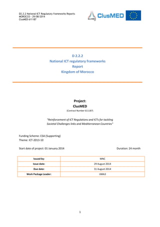 D2.2.2 National ICT Regulatory frameworks Reports
MOROCCO - 29/08/2014
ClusMED 611187
1
Project:
ClusMED
(Contract Number 611187)
“Reinforcement of ICT Regulations and ICTs for tackling
Societal Challenges links and Mediterranean Countries”
Funding Scheme: CSA (Supporting)
Theme: ICT-2013-10
Start date of project: 01 January 2014 Duration: 24 month
D 2.2.2
National ICT regulatory frameworks
Report
Kingdom of Morocco
Issued by: MNC
Issue date: 29 August 2014
Due date: 31 August 2014
Work Package Leader: IJMA3
 