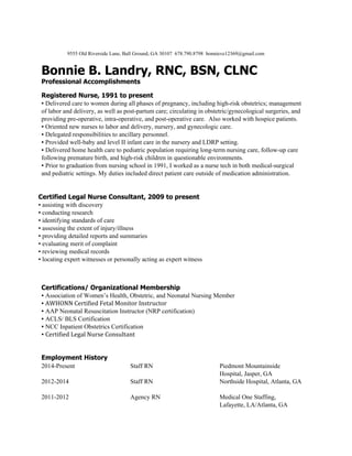  
 
9555 Old Riverside Lane, Ball Ground, GA 30107  678.790.8798  bonnieve12369@gmail.com   
 
Bonnie B. Landry, RNC, BSN, CLNC  
Professional Accomplishments  
Registered Nurse, 1991 to present  
▪ ​Delivered care to women during all phases of pregnancy, including high­risk obstetrics; management 
of labor and delivery, as well as post­partum care; circulating in obstetric/gynecological surgeries, and 
providing pre­operative, intra­operative, and post­operative care.  Also worked with hospice patients. 
▪ ​Oriented new nurses to labor and delivery, nursery, and gynecologic care.  
▪ ​Delegated responsibilities to ancillary personnel.  
▪ ​Provided well­baby and level II infant care in the nursery and LDRP setting.  
▪ ​Delivered home health care to pediatric population requiring long­term nursing care, follow­up care 
following premature birth, and high­risk children in questionable environments.  
▪ ​Prior to graduation from nursing school in 1991, I worked as a nurse tech in both medical­surgical 
and pediatric settings. My duties included direct patient care outside of medication administration.  
 
 
Certified Legal Nurse Consultant, 2009 to present  
▪ assisting with discovery  
▪ conducting research  
▪ identifying standards of care  
▪ assessing the extent of injury/illness  
▪ providing detailed reports and summaries  
▪ evaluating merit of complaint 
▪ reviewing medical records 
▪ locating expert witnesses​ ​or personally acting as expert witness 
 
 
 
Certifications/ Organizational Membership  
▪ ​Association of Women’s Health, Obstetric, and Neonatal Nursing Member  
▪ ​AWHONN Certified Fetal Monitor Instructor  
▪ ​AAP Neonatal Resuscitation Instructor (NRP certification)  
▪ ​ACLS/ BLS Certification  
▪ ​NCC Inpatient Obstetrics Certification  
▪ ​Certified Legal Nurse Consultant  
 
 
Employment History  
2014­Present 
 
2012­2014 
 
2011­2012 
 
Staff RN 
 
Staff RN 
 
Agency RN 
 
Piedmont Mountainside 
Hospital, Jasper, GA 
Northside Hospital, Atlanta, GA 
 
Medical One Staffing, 
Lafayette, LA/Atlanta, GA 
 