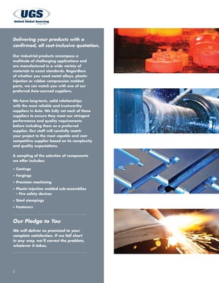 Our Pledge to You
We will deliver as promised to your
complete satisfaction. If we fall short
in any way, we’ll correct the problem,
whatever it takes.
2
Our industrial products encompass a
multitude of challenging applications and
are manufactured in a wide variety of
materials to exact standards. Regardless
of whether you need metal alloys, plastic-
injection or rubber compression molded
parts, we can match you with one of our
preferred Asia-sourced suppliers.
We have long-term, solid relationships
with the most reliable and trustworthy
suppliers in Asia. We fully vet each of these
suppliers to ensure they meet our stringent
performance and quality requirements
before including them as a preferred
supplier. Our staff will carefully match
your project to the most capable and cost-
competitive supplier based on its complexity
and quality expectations.
A sampling of the selection of components
we offer includes:
•	Castings
•	Forgings
•	Precision machining
•	Plastic-injection molded sub-assemblies
– Fire safety devices
•	Steel stampings
•	Fasteners
Delivering your products with a
confirmed, all cost-inclusive quotation.
 