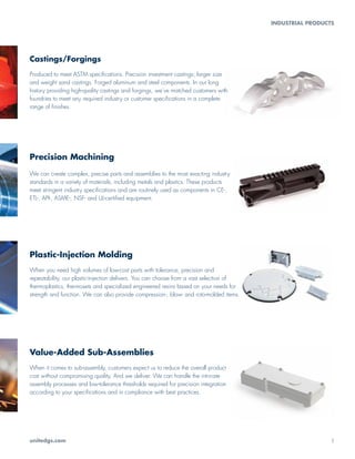Castings/Forgings
Produced to meet ASTM specifications. Precision investment castings; larger size
and weight sand castings. Forged aluminum and steel components. In our long
history providing high-quality castings and forgings, we’ve matched customers with
foundries to meet any required industry or customer specifications in a complete
range of finishes.
Value-Added Sub-Assemblies
When it comes to sub-assembly, customers expect us to reduce the overall product
cost without compromising quality. And we deliver. We can handle the intricate
assembly processes and low-tolerance thresholds required for precision integration
according to your specifications and in compliance with best practices.
Precision Machining
We can create complex, precise parts and assemblies to the most exacting industry
standards in a variety of materials, including metals and plastics. These products
meet stringent industry specifications and are routinely used as components in CE-,
ETL-, API-, ASME-, NSF- and UL-certified equipment.
Plastic-Injection Molding
When you need high volumes of low-cost parts with tolerance, precision and
repeatability, our plastic-injection delivers. You can choose from a vast selection of
thermoplastics, thermosets and specialized engineered resins based on your needs for
strength and function. We can also provide compression-, blow- and roto-molded items.
unitedgs.com	3
INDUSTRIAL PRODUCTS
 