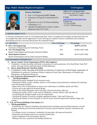 CAREER OBJECTIVE
To develop a professional career in Civil Engineering field, where I can apply the knowledge and ideas that I have for
the company that offers me the opportunity to work, showing my integrity, honesty, commitment and excellence;
participating actively in activities that promote the continued success.
ACADEMICS Year of Passing Percentage
 B.Sc. Civil Engineering 2015 80.49% (3.27/4)
University of Engineering and Technology Taxila
 F.Sc. Pre-Engineering 2011 86.00% (946/1100)
Board of Intermediate and Secondary Education Multan
 Matriculation (Science) 2009 84.47% (887/1050)
Board of Intermediate and Secondary Education Multan
INTERNSHIPS/EXPERIENCE
 Intern. Frontier Works Organization (FWO): (Site Engineer)
 Completed 1 months internship with hands on experience in road construction, Over Head Water Tank, RCC
Drains, Sewerage Works and Employment of Plant/Machinery.
 Intern. Islam Headwork’s Division, Pallah:
 Completed 6 weeks internship with hands on experience in Inspection of flood bunds, preparation of
Estimation for earthwork, Checking of Outlets, Inspection Canal Gates, Maintenance of Channels and
Maintenance of Regulation Works etc.
Exp. Progressive International Pvt. Ltd. Lahore
 Job Responsibilities:
- Maintaining quality standards for all structural works.
- Preparation of daily, weekly, monthly, reports on work progress (key performance indicator) & evaluating
as per the planned schedules.
- Supervision of the working labour to ensure strict conformance to methods, quality and safety.
- Execute steel as per approved structural design.
- Study of the related documents such as drawings, Electrical drawings, plans etc.,
- Checking the quality of RCC works such as foundations, columns, beams, walls and slabs etc.
- Coordinating the strength of grade as per the requirements.
- Checking the Quality of concrete strengths regarding the grade, 7 days and 28 days test.
- Checking the Quality of steel and grade of concrete as per structural requirement, diameter shape, and
cement.
Exp. Al Waseem Building Contracting L.L.C
 Job Responsibilities:
- Checked the site works for foundation and superstructure including water proofing treatments, concrete
pouring, shuttering and formwork, production of concrete, precast elements, masonry construction and
finishes.
- Co-ordinate review of contractor’s submittals, job procedure, drawings and materials. .
- Preparation, development and review of project quality plan.
- Ensure compliance with client quality objective.
- Making of Invoices, quotations bar bending schedule etc.
Engr. Shakir Ahmad (Registered Engineer) Civil Engineer
Resume Highlights:
 B.Sc. Civil Engineering (UET Taxila)
 Experience in Progressive International Pvt.
Ltd.
 Experience on visit in Al Waseem Building
Contracting L.L.C.
 Attended Fortnight Survey Camp in Ayubia
Organized under UET Taxila.
Address for Communication:
Chah Easan Wala P/O Luddan, Tehsil
And District Vehari.
E-Mail:
engrshakirahmad@gmail.com
Contact No:
+92 345 4222065
+92 302 7724426 (Whatsapp)
 