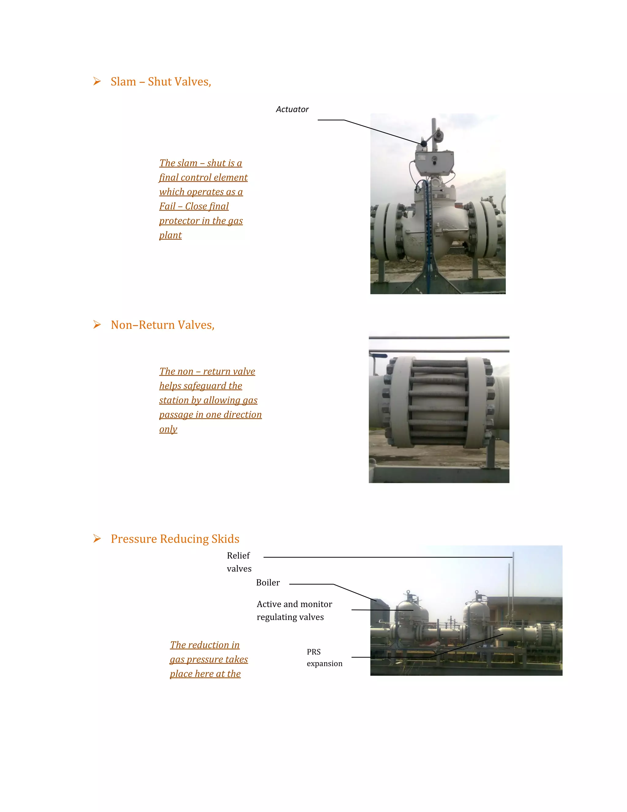  Slam – Shut Valves,
 Non–Return Valves,
 Pressure Reducing Skids
Relief
valves
Boiler
Active and monitor
regulating valves
PRS
expansion
The reduction in
gas pressure takes
place here at the
PRS
The non – return valve
helps safeguard the
station by allowing gas
passage in one direction
only
The slam – shut is a
final control element
which operates as a
Fail – Close final
protector in the gas
plant
Actuator
 