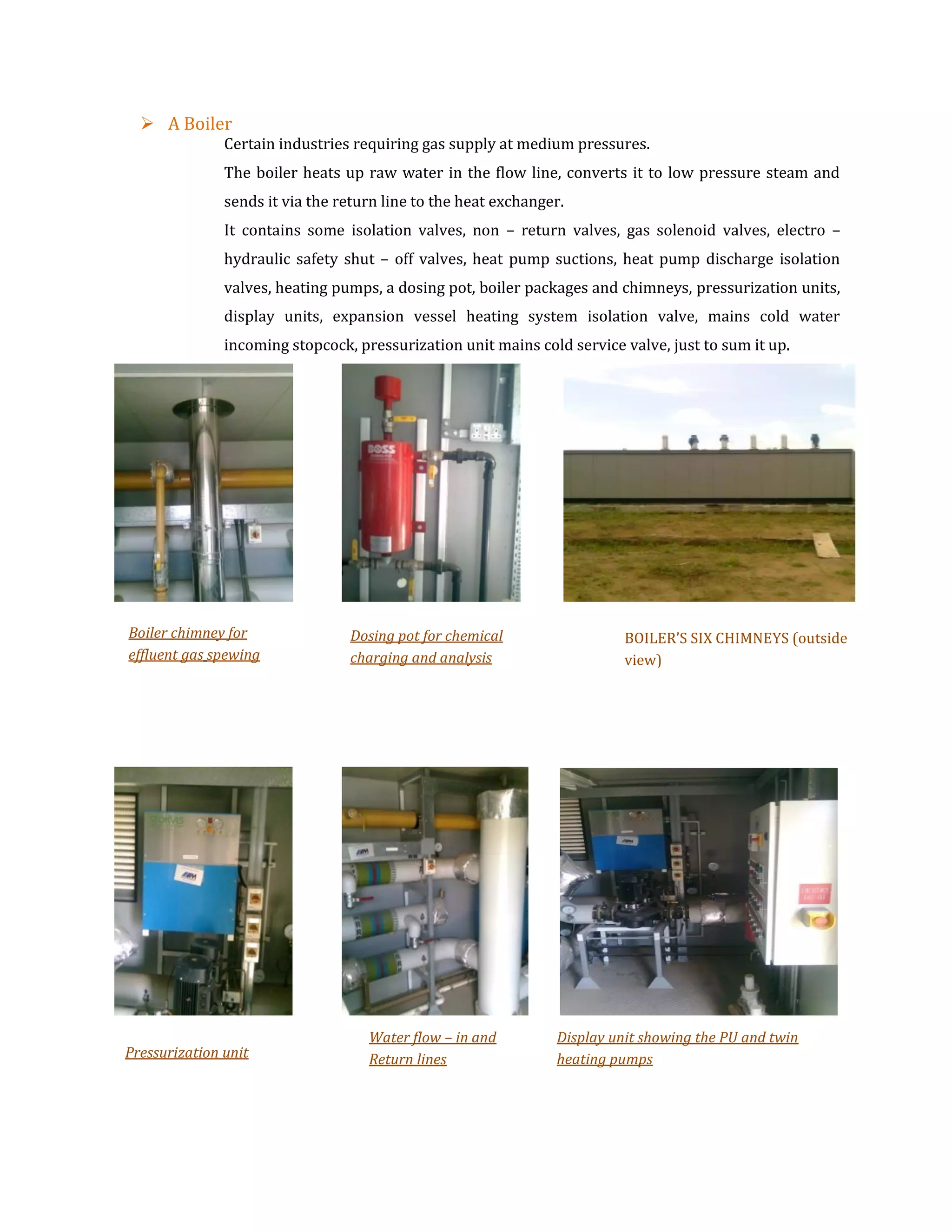  A Boiler
Certain industries requiring gas supply at medium pressures.
The boiler heats up raw water in the flow line, converts it to low pressure steam and
sends it via the return line to the heat exchanger.
It contains some isolation valves, non – return valves, gas solenoid valves, electro –
hydraulic safety shut – off valves, heat pump suctions, heat pump discharge isolation
valves, heating pumps, a dosing pot, boiler packages and chimneys, pressurization units,
display units, expansion vessel heating system isolation valve, mains cold water
incoming stopcock, pressurization unit mains cold service valve, just to sum it up.
Boiler chimney for
effluent gas spewing
Dosing pot for chemical
charging and analysis
BOILER’S SIX CHIMNEYS (outside
view)
Pressurization unit
Water flow – in and
Return lines
Display unit showing the PU and twin
heating pumps
 