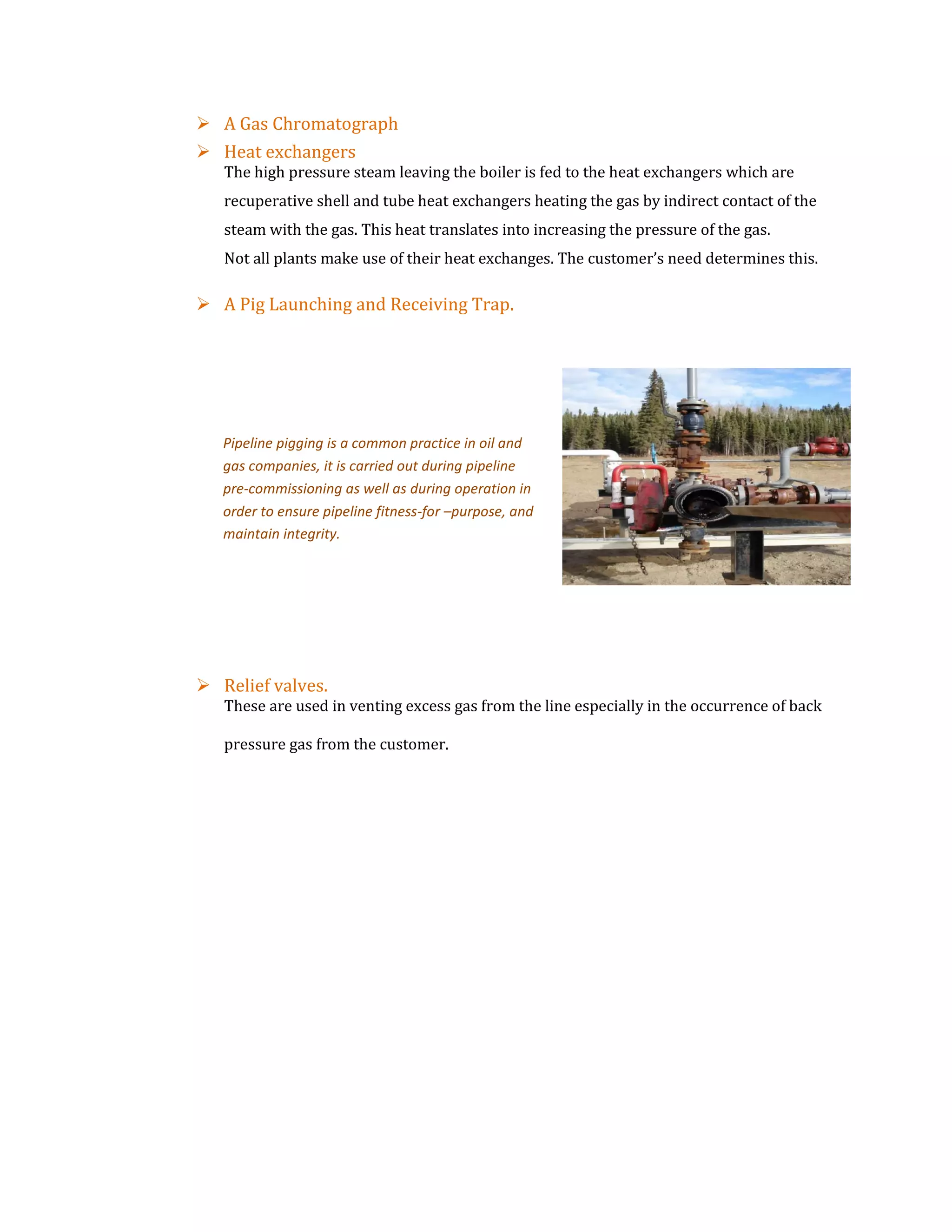  A Gas Chromatograph
 Heat exchangers
The high pressure steam leaving the boiler is fed to the heat exchangers which are
recuperative shell and tube heat exchangers heating the gas by indirect contact of the
steam with the gas. This heat translates into increasing the pressure of the gas.
Not all plants make use of their heat exchanges. The customer’s need determines this.
 A Pig Launching and Receiving Trap.
 Relief valves.
These are used in venting excess gas from the line especially in the occurrence of back
pressure gas from the customer.
Pipeline pigging is a common practice in oil and
gas companies, it is carried out during pipeline
pre-commissioning as well as during operation in
order to ensure pipeline fitness-for –purpose, and
maintain integrity.
 