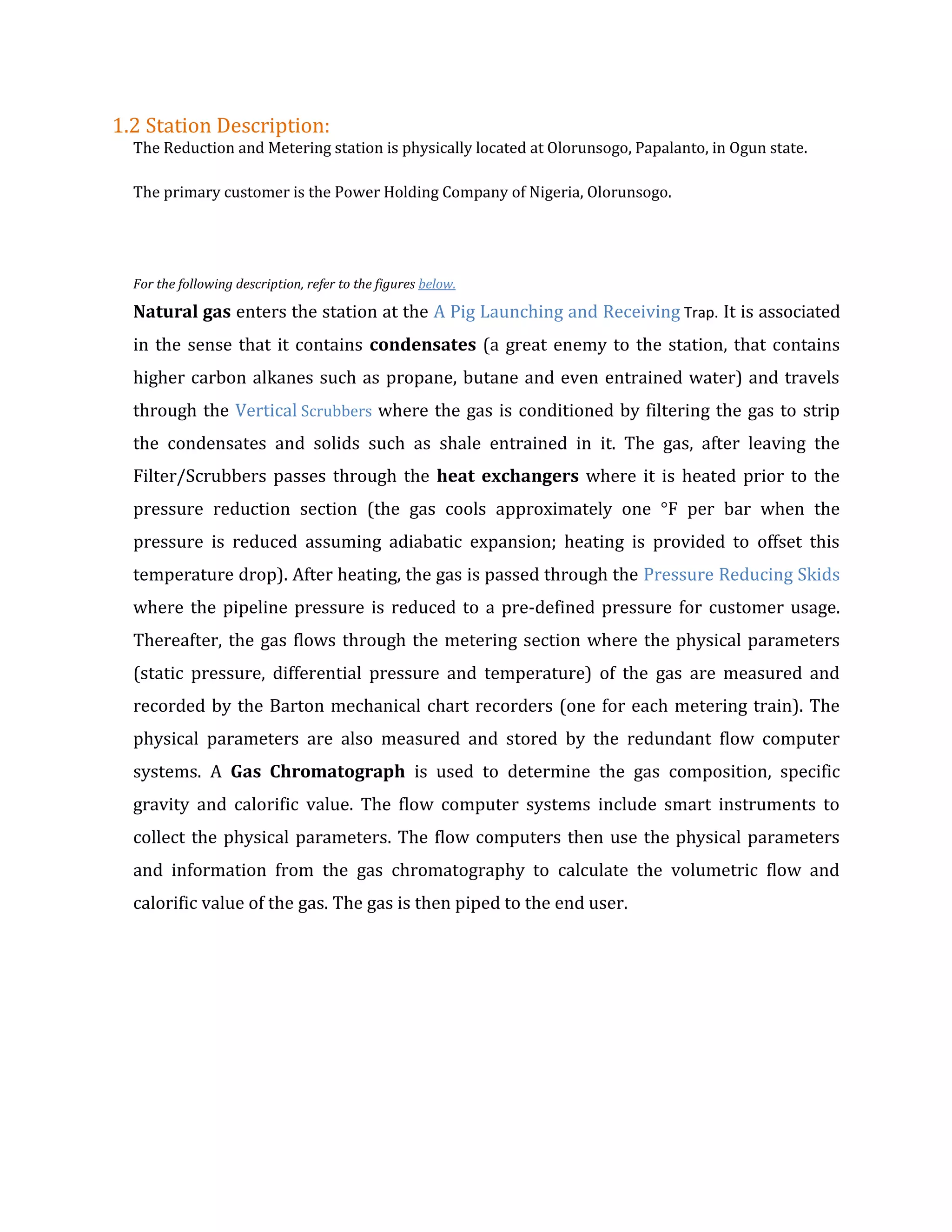 1.2 Station Description:
The Reduction and Metering station is physically located at Olorunsogo, Papalanto, in Ogun state.
The primary customer is the Power Holding Company of Nigeria, Olorunsogo.
For the following description, refer to the figures below.
Natural gas enters the station at the A Pig Launching and Receiving Trap. It is associated
in the sense that it contains condensates (a great enemy to the station, that contains
higher carbon alkanes such as propane, butane and even entrained water) and travels
through the Vertical Scrubbers where the gas is conditioned by filtering the gas to strip
the condensates and solids such as shale entrained in it. The gas, after leaving the
Filter/Scrubbers passes through the heat exchangers where it is heated prior to the
pressure reduction section (the gas cools approximately one °F per bar when the
pressure is reduced assuming adiabatic expansion; heating is provided to offset this
temperature drop). After heating, the gas is passed through the Pressure Reducing Skids
where the pipeline pressure is reduced to a pre-defined pressure for customer usage.
Thereafter, the gas flows through the metering section where the physical parameters
(static pressure, differential pressure and temperature) of the gas are measured and
recorded by the Barton mechanical chart recorders (one for each metering train). The
physical parameters are also measured and stored by the redundant flow computer
systems. A Gas Chromatograph is used to determine the gas composition, specific
gravity and calorific value. The flow computer systems include smart instruments to
collect the physical parameters. The flow computers then use the physical parameters
and information from the gas chromatography to calculate the volumetric flow and
calorific value of the gas. The gas is then piped to the end user.
 