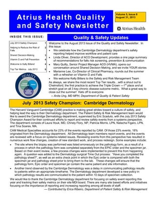 Volume 5, Issue 8
August 31, 2013
I N S I D E T H I S I S S U E :
Atrius Health Quality
and Safety Newsletter
Quality & Safety Updates
Welcome to the August 2013 Issue of the Quality and Safety Newsletter. In
this issue:
 We celebrate how the Cambridge Dermatology department’s safety
reporting helped improve workflow and patient care
 Linda Oliver, Director of ACO Development, provides a one page summary
of recommendations for falls risk screening, prevention & communication
 Mary Quilty, Senior Project Manager ACO (HVMA), opens our
conversation around Shared Decision Making, and we invite YOUR stories
 Marianne Lee, Co-Director of Clinical Pharmacy, rounds out the summer
with a refresher on Vitamin D and Falls
 We welcome Kelly Bitters to the Safety and Risk Management Team
As always, we share the most recent Top Tier results…with a shout out to
Chelmsford, the first practice to achieve the Triple Crown —1st
place and at
stretch goal on all 3 key chronic disease outcome metric. What a great way to
close out the summer! Hats off to everyone.
-- Anita Ung, MD MPH, Department of Quality & Patient Safety
July 2013 Safety Champion 1
Helping to Reduce the Risk of
Falls
2
Shared Decision-Making 3
Vitamin D and Fall Prevention 4
Welcome to Kelly Bitters! 4
Top Tier Metrics: July 2013 6
July 2013 Safety Champion: Cambridge Dermatology
The Harvard Vanguard Cambridge (CAM) practice is making great strides toward a culture of safety, and
helping lead the way is their Dermatology department. The Patient Safety & Risk Management team would
like to award the Cambridge Dermatology department, supervised by Eric Scaduto, with the July 2013 Safety
Champion Award for their continued efforts to report and review safety events from a systems perspective.
The department consists of Laura Houk, MD, Christy Flory, NP, Patricia Morris, LPN, Natacha Figaro, LPN,
and Tina Soares, MA.
CAM Medical Specialties accounts for 23% of the events reported by CAM. Of those 23% events, 18%
originated from the Dermatology department. All Dermatology team members report events, and the events
are reviewed with a focus on systems-related issues. Reviewing events from this perspective has resulted in
numerous work flow changes, creation of new standard work, and process redesign. Some examples include:
 The site where the biopsy was performed was listed erroneously on the pathology form, as a result of a
process in which the pathology form was completed separately from the EPIC order and the specimen jar.
Based on their event review, a few process changes were implemented to prevent this from happening
again. A question was added to the Dermatology surgical Time Out process: “Have you completed the
pathology sheet?”, as well as an extra check point in which the Epic order is compared with both the
specimen jar and pathology sheet prior to bring them to the lab. These changes will ensure that the
pathology form, Epic order and specimen jar contain the same patient and site information.
 Another trend observed by the Cambridge Dermatology was a delay in communicating pathology results
to patients within an appropriate timeframe. The Dermatology department developed a new policy in
which pathology results are communicated to the patient within 10 days of specimen collection.
We would like to thank the Cambridge Dermatology department for focusing on safety event reporting this
year and tracking their safety metrics on their site MDI board. There are many site based efforts and initiatives
focusing on the importance of reporting and increasing reporting among all levels of staff.
— Contributed by Erica Ribeiro, Department of Patient Safety & Risk Management
 