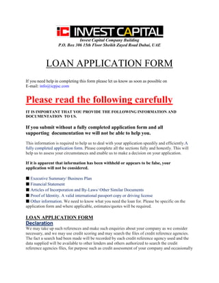 Invest Capital Company Building
P.O. Box 306 15th Floor Sheikh Zayed Road Dubai, UAE
LOAN APPLICATION FORM
If you need help in completing this form please let us know as soon as possible on
E-mail: info@icpjsc.com
Please read the following carefully
IT IS IMPORTANT THAT YOU PROVIDE THE FOLLOWING INFORMATION AND
DOCUMENTATION TO US.
If you submit without a fully completed application form and all
supporting documentation we will not be able to help you.
This information is required to help us to deal with your application speedily and efficiently.A
fully completed application form. Please complete all the sections fully and honestly. This will
help us to assess your circumstances and enable us to make a decision on your application.
If it is apparent that information has been withheld or appears to be false, your
application will not be considered.
■ Executive Summary/ Business Plan
■ Financial Statement
■ Articles of Incorporation and By-Laws/ Other Similar Documents
■ Proof of Identity. A valid international passport copy or driving license
■ Other information. We need to know what you need the loan for. Please be specific on the
application form and where applicable, estimates/quotes will be required.
LOAN APPLICATION FORM
Declaration
We may take up such references and make such enquiries about your company as we consider
necessary, and we may use credit scoring and may search the files of credit reference agencies.
The fact a search had been made will be recorded by each credit reference agency used and the
data supplied will be available to other lenders and others authorized to search the credit
reference agencies files, for purpose such as credit assessment of your company and occasionally
 