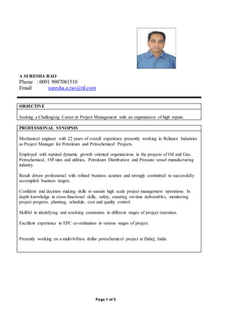 Page 1 of 5
A SURESHA RAO
Phone : 0091 9987081510
Email: suresha.a.rao@ril.com
OBJECTIVE
Seeking a Challenging Career in Project Management with an organization of high repute.
PROFESSIONAL SYNOPSIS
Mechanical engineer with 22 years of overall experience presently working in Reliance Industries
as Project Manager for Petroleum and Petrochemical Projects.
Employed with reputed dynamic growth oriented organizations in the projects of Oil and Gas,
Petrochemical, Off sites and utilities, Petroleum Distribution and Pressure vessel manufacturing
industry.
Result driven professional with refined business acumen and strongly committed to successfully
accomplish business targets.
Confident and decision making skills to sustain high scale project management operations. In
depth knowledge in cross-functional skills, safety, ensuring on-time deliverables, monitoring
project progress, planning, schedule, cost and quality control.
Skillful in identifying and resolving constraints in different stages of project execution.
Excellent experience in EPC co-ordination in various stages of project.
Presently working on a multi-billion dollar petrochemical project at Dahej, India.
 