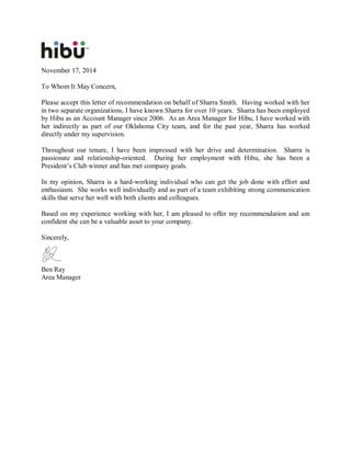 November 17, 2014
To Whom It May Concern,
Please accept this letter of recommendation on behalf of Sharra Smith. Having worked with her
in two separate organizations, I have known Sharra for over 10 years. Sharra has been employed
by Hibu as an Account Manager since 2006. As an Area Manager for Hibu, I have worked with
her indirectly as part of our Oklahoma City team, and for the past year, Sharra has worked
directly under my supervision.
Throughout our tenure, I have been impressed with her drive and determination. Sharra is
passionate and relationship-oriented. During her employment with Hibu, she has been a
President’s Club winner and has met company goals.
In my opinion, Sharra is a hard-working individual who can get the job done with effort and
enthusiasm. She works well individually and as part of a team exhibiting strong communication
skills that serve her well with both clients and colleagues.
Based on my experience working with her, I am pleased to offer my recommendation and am
confident she can be a valuable asset to your company.
Sincerely,
Ben Ray
Area Manager
 
