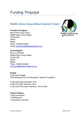FUNDING PROPOSAL EMMA SPICER
Funding Proposal
Wildlife Action Group Malawi Elephant Project
Principle Investigator
Miss Emma-Louise Spicer
Wildlife Action Group Malawi
PO Box 840
Salima
Malawi
Phone: +265991224599
Email: emma.spicer@student.hadlow.ac.uk
Co-Investigator
Miss Lucy Bushell
Wildlife Action Group Malawi
PO Box 840
Salima
Malawi
Phone: +265991224599
Lucy.bushell@student.hadlow.ac.uk
Budget
Total Project Budget:
Total Requested from the International Elephant Foundation:
Project Start Date: November 2014
Project End Date: November 2015
Is any part of the project underway?: Not currently
Project Category
-Field Conservation
-Field Research
-Conservation Education
 
