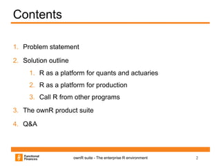 2ownR suite - The enterprise R environment
Contents
1. Problem statement
2. Solution outline
1. R as a platform for quants and actuaries
2. R as a platform for production
3. Call R from other programs
3. The ownR product suite
4. Q&A
 