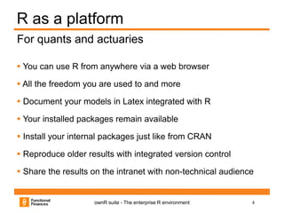 4ownR suite - The enterprise R environment
R as a platform
 You can use R from anywhere via a web browser
 All the freedom you are used to and more
 Document your models in Latex integrated with R
 Your installed packages remain available
 Install your internal packages just like from CRAN
 Reproduce older results with integrated version control
 Share the results on the intranet with non-technical audience
For quants and actuaries
 