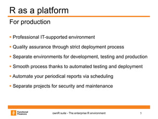 5ownR suite - The enterprise R environment
R as a platform
 Professional IT-supported environment
 Quality assurance through strict deployment process
 Separate environments for development, testing and production
 Smooth process thanks to automated testing and deployment
 Automate your periodical reports via scheduling
 Separate projects for security and maintenance
For production
 