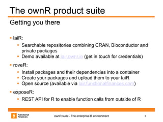 8ownR suite - The enterprise R environment
The ownR product suite
 laiR:
 Searchable repositories combining CRAN, Bioconductor and
private packages
 Demo available at lair.ownr.io (get in touch for credentials)
 roveR:
 Install packages and their dependencies into a container
 Create your packages and upload them to your laiR
 Open source (available via lair.functionalfinances.com)
 exposeR:
 REST API for R to enable function calls from outside of R
Getting you there
 