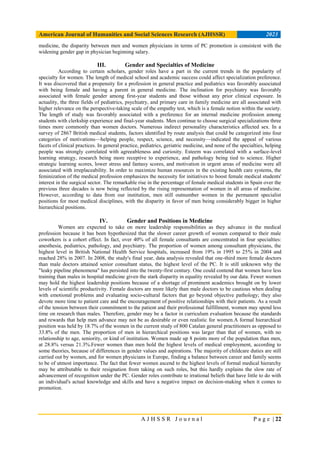 American Journal of Humanities and Social Sciences Research (AJHSSR) 2023
A J H S S R J o u r n a l P a g e | 22
medicine, the disparity between men and women physicians in terms of PC promotion is consistent with the
widening gender gap in physician beginning salary.
III. Gender and Specialties of Medicine
According to certain scholars, gender roles have a part in the current trends in the popularity of
specialty for women. The length of medical school and academic success could affect specialization preference.
It was discovered that a propensity for a profession in general practice and pediatrics was favorably associated
with being female and having a parent in general medicine. The inclination for psychiatry was favorably
associated with female gender among first-year students and those without any prior clinical exposure. In
actuality, the three fields of pediatrics, psychiatry, and primary care in family medicine are all associated with
higher relevance on the perspective-taking scale of the empathy test, which is a female notion within the society.
The length of study was favorably associated with a preference for an internal medicine profession among
students with clerkship experience and final-year students. Men continue to choose surgical specializations three
times more commonly than women doctors. Numerous indirect personality characteristics affected sex. In a
survey of 2867 British medical students, factors identified by route analysis that could be categorized into four
categories of motivations—helping people, respect, science, and necessity—indicated the appeal of various
facets of clinical practices. In general practice, pediatrics, geriatric medicine, and none of the specialties, helping
people was strongly correlated with agreeableness and curiosity. Esteem was correlated with a surface-level
learning strategy, research being more receptive to experience, and pathology being tied to science. Higher
strategic learning scores, lower stress and fantasy scores, and motivation in urgent areas of medicine were all
associated with irreplaceability. In order to maximize human resources in the existing health care systems, the
feminization of the medical profession emphasizes the necessity for initiatives to boost female medical students'
interest in the surgical sector. The remarkable rise in the percentage of female medical students in Spain over the
previous three decades is now being reflected by the rising representation of women in all areas of medicine.
However, according to data from our institution, men still outnumber women in the permanent specialist
positions for most medical disciplines, with the disparity in favor of men being considerably bigger in higher
hierarchical positions.
IV. Gender and Positions in Medicine
Women are expected to take on more leadership responsibilities as they advance in the medical
profession because it has been hypothesized that the slower career growth of women compared to their male
coworkers is a cohort effect. In fact, over 40% of all female consultants are concentrated in four specialties:
anesthesia, pediatrics, pathology, and psychiatry. The proportion of women among consultant physicians, the
highest level in British National Health Service hospitals, increased from 19% in 1995 to 25% in 2004 and
reached 28% in 2007. In 2008, the study's final year, data analysis revealed that one-third more female doctors
than male doctors attained senior consultant status, the highest level of the PC. It is still unknown why the
"leaky pipeline phenomena" has persisted into the twenty-first century. One could contend that women have less
training than males in hospital medicine given the stark disparity in equality revealed by our data. Fewer women
may hold the highest leadership positions because of a shortage of prominent academics brought on by lower
levels of scientific productivity. Female doctors are more likely than male doctors to be cautious when dealing
with emotional problems and evaluating socio-cultural factors that go beyond objective pathology; they also
devote more time to patient care and the encouragement of positive relationships with their patients. As a result
of the tension between their commitment to the patient and their professional fulfillment, women may spend less
time on research than males. Therefore, gender may be a factor in curriculum evaluation because the standards
and rewards that help men advance may not be as desirable or even realistic for women.A formal hierarchical
position was held by 18.7% of the women in the current study of 800 Catalan general practitioners as opposed to
33.8% of the men. The proportion of men in hierarchical positions was larger than that of women, with no
relationship to age, seniority, or kind of institution. Women made up 8 points more of the population than men,
at 28.8% versus 21.3%.Fewer women than men hold the highest levels of medical employment, according to
some theories, because of differences in gender values and aspirations. The majority of childcare duties are still
carried out by women, and for women physicians in Europe, finding a balance between career and family seems
to be of utmost importance. The fact that fewer women ascend to the highest levels of formal medical hierarchy
may be attributable to their resignation from taking on such roles, but this hardly explains the slow rate of
advancement of recognition under the PC. Gender roles contribute to irrational beliefs that have little to do with
an individual's actual knowledge and skills and have a negative impact on decision-making when it comes to
promotion.
 
