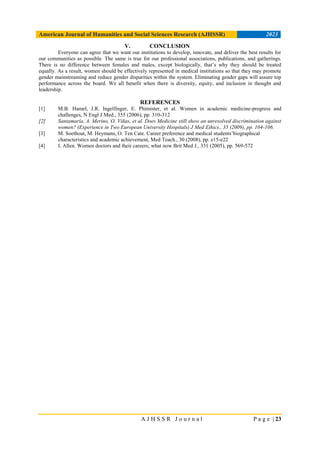 American Journal of Humanities and Social Sciences Research (AJHSSR) 2023
A J H S S R J o u r n a l P a g e | 23
V. CONCLUSION
Everyone can agree that we want our institutions to develop, innovate, and deliver the best results for
our communities as possible. The same is true for our professional associations, publications, and gatherings.
There is no difference between females and males, except biologically, that’s why they should be treated
equally. As a result, women should be effectively represented in medical institutions so that they may promote
gender mainstreaming and reduce gender disparities within the system. Eliminating gender gaps will assure top
performance across the board. We all benefit when there is diversity, equity, and inclusion in thought and
leadership.
REFERENCES
[1] M.B. Hamel, J.R. Ingelfinger, E. Phimister, et al. Women in academic medicine-progress and
challenges, N Engl J Med., 355 (2006), pp. 310-312
[2] Santamaría, A. Merino, O. Viñas, et al. Does Medicine still show an unresolved discrimination against
women? (Experience in Two European University Hospitals) J Med Ethics., 35 (2009), pp. 104-106.
[3] M. Soethout, M. Heymans, O. Ten Cate. Career preference and medical students’biographical
characteristics and academic achievement, Med Teach., 30 (2008), pp. e15-e22
[4] I. Allen. Women doctors and their careers; what now Brit Med J., 331 (2005), pp. 569-572
 