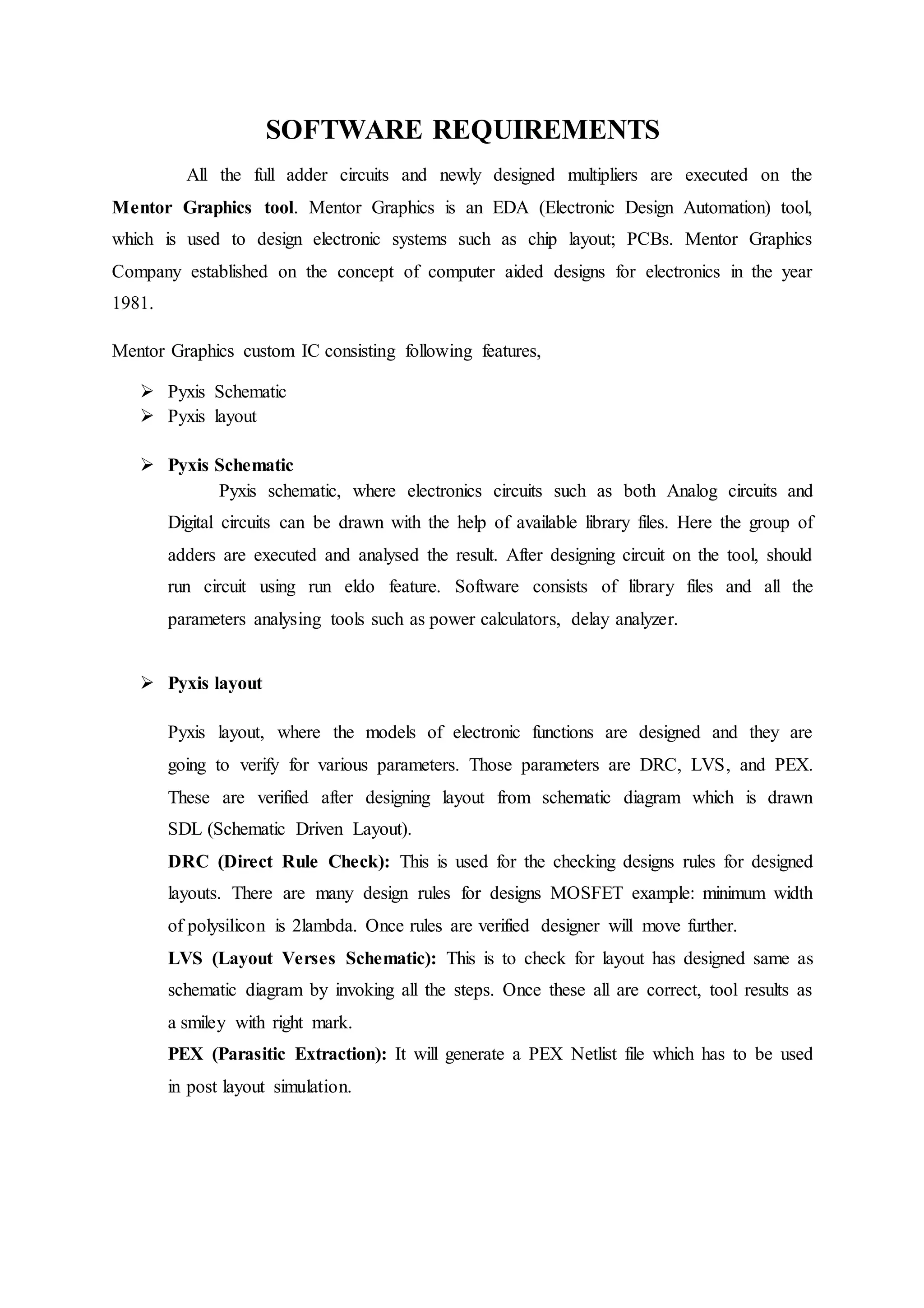 SOFTWARE REQUIREMENTS
All the full adder circuits and newly designed multipliers are executed on the
Mentor Graphics tool. Mentor Graphics is an EDA (Electronic Design Automation) tool,
which is used to design electronic systems such as chip layout; PCBs. Mentor Graphics
Company established on the concept of computer aided designs for electronics in the year
1981.
Mentor Graphics custom IC consisting following features,
 Pyxis Schematic
 Pyxis layout
 Pyxis Schematic
Pyxis schematic, where electronics circuits such as both Analog circuits and
Digital circuits can be drawn with the help of available library files. Here the group of
adders are executed and analysed the result. After designing circuit on the tool, should
run circuit using run eldo feature. Software consists of library files and all the
parameters analysing tools such as power calculators, delay analyzer.
 Pyxis layout
Pyxis layout, where the models of electronic functions are designed and they are
going to verify for various parameters. Those parameters are DRC, LVS, and PEX.
These are verified after designing layout from schematic diagram which is drawn
SDL (Schematic Driven Layout).
DRC (Direct Rule Check): This is used for the checking designs rules for designed
layouts. There are many design rules for designs MOSFET example: minimum width
of polysilicon is 2lambda. Once rules are verified designer will move further.
LVS (Layout Verses Schematic): This is to check for layout has designed same as
schematic diagram by invoking all the steps. Once these all are correct, tool results as
a smiley with right mark.
PEX (Parasitic Extraction): It will generate a PEX Netlist file which has to be used
in post layout simulation.
 