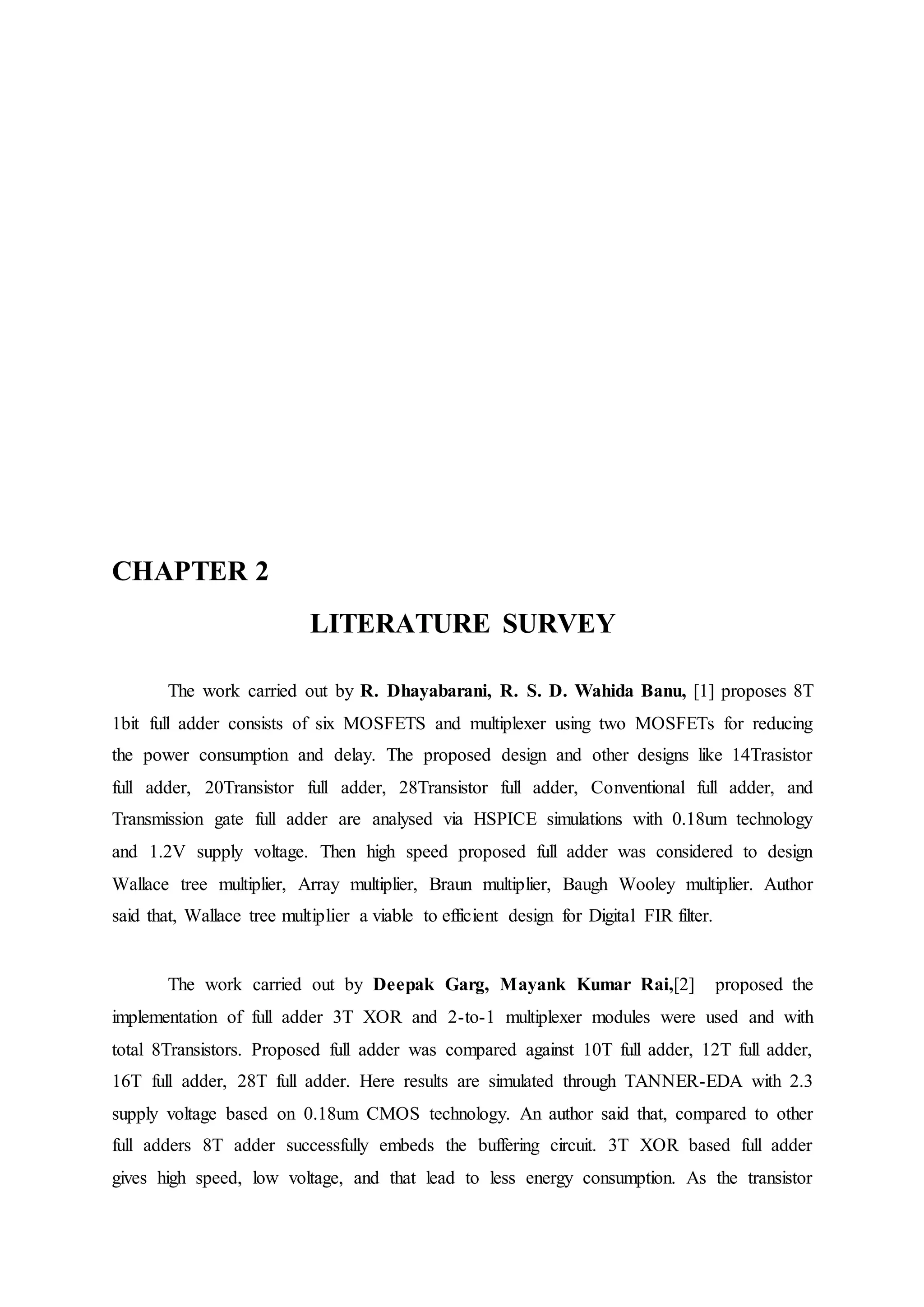 CHAPTER 2
LITERATURE SURVEY
The work carried out by R. Dhayabarani, R. S. D. Wahida Banu, [1] proposes 8T
1bit full adder consists of six MOSFETS and multiplexer using two MOSFETs for reducing
the power consumption and delay. The proposed design and other designs like 14Trasistor
full adder, 20Transistor full adder, 28Transistor full adder, Conventional full adder, and
Transmission gate full adder are analysed via HSPICE simulations with 0.18um technology
and 1.2V supply voltage. Then high speed proposed full adder was considered to design
Wallace tree multiplier, Array multiplier, Braun multiplier, Baugh Wooley multiplier. Author
said that, Wallace tree multiplier a viable to efficient design for Digital FIR filter.
The work carried out by Deepak Garg, Mayank Kumar Rai,[2] proposed the
implementation of full adder 3T XOR and 2-to-1 multiplexer modules were used and with
total 8Transistors. Proposed full adder was compared against 10T full adder, 12T full adder,
16T full adder, 28T full adder. Here results are simulated through TANNER-EDA with 2.3
supply voltage based on 0.18um CMOS technology. An author said that, compared to other
full adders 8T adder successfully embeds the buffering circuit. 3T XOR based full adder
gives high speed, low voltage, and that lead to less energy consumption. As the transistor
 