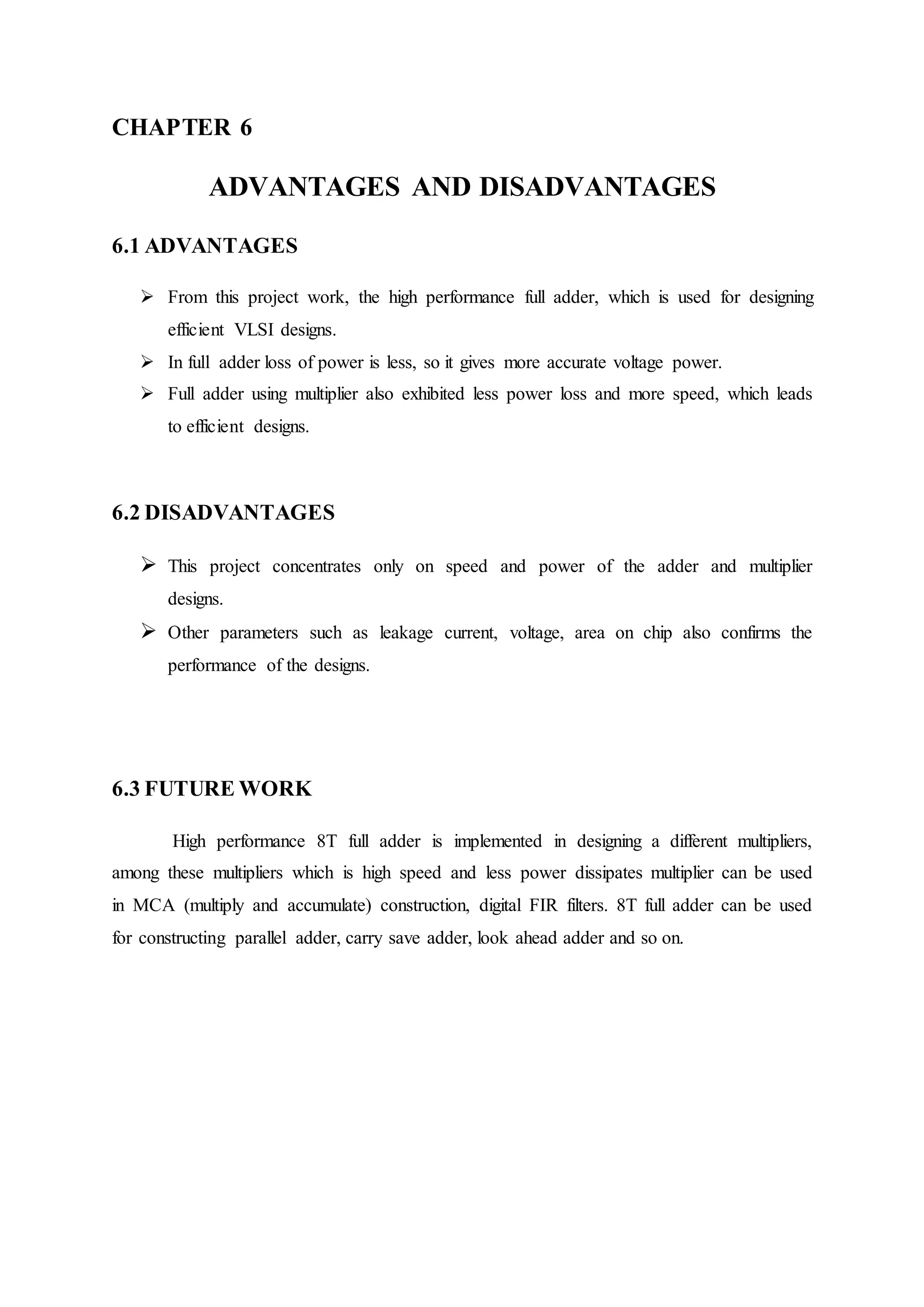 CHAPTER 6
ADVANTAGES AND DISADVANTAGES
6.1 ADVANTAGES
 From this project work, the high performance full adder, which is used for designing
efficient VLSI designs.
 In full adder loss of power is less, so it gives more accurate voltage power.
 Full adder using multiplier also exhibited less power loss and more speed, which leads
to efficient designs.
6.2 DISADVANTAGES
 This project concentrates only on speed and power of the adder and multiplier
designs.
 Other parameters such as leakage current, voltage, area on chip also confirms the
performance of the designs.
6.3 FUTURE WORK
High performance 8T full adder is implemented in designing a different multipliers,
among these multipliers which is high speed and less power dissipates multiplier can be used
in MCA (multiply and accumulate) construction, digital FIR filters. 8T full adder can be used
for constructing parallel adder, carry save adder, look ahead adder and so on.
 