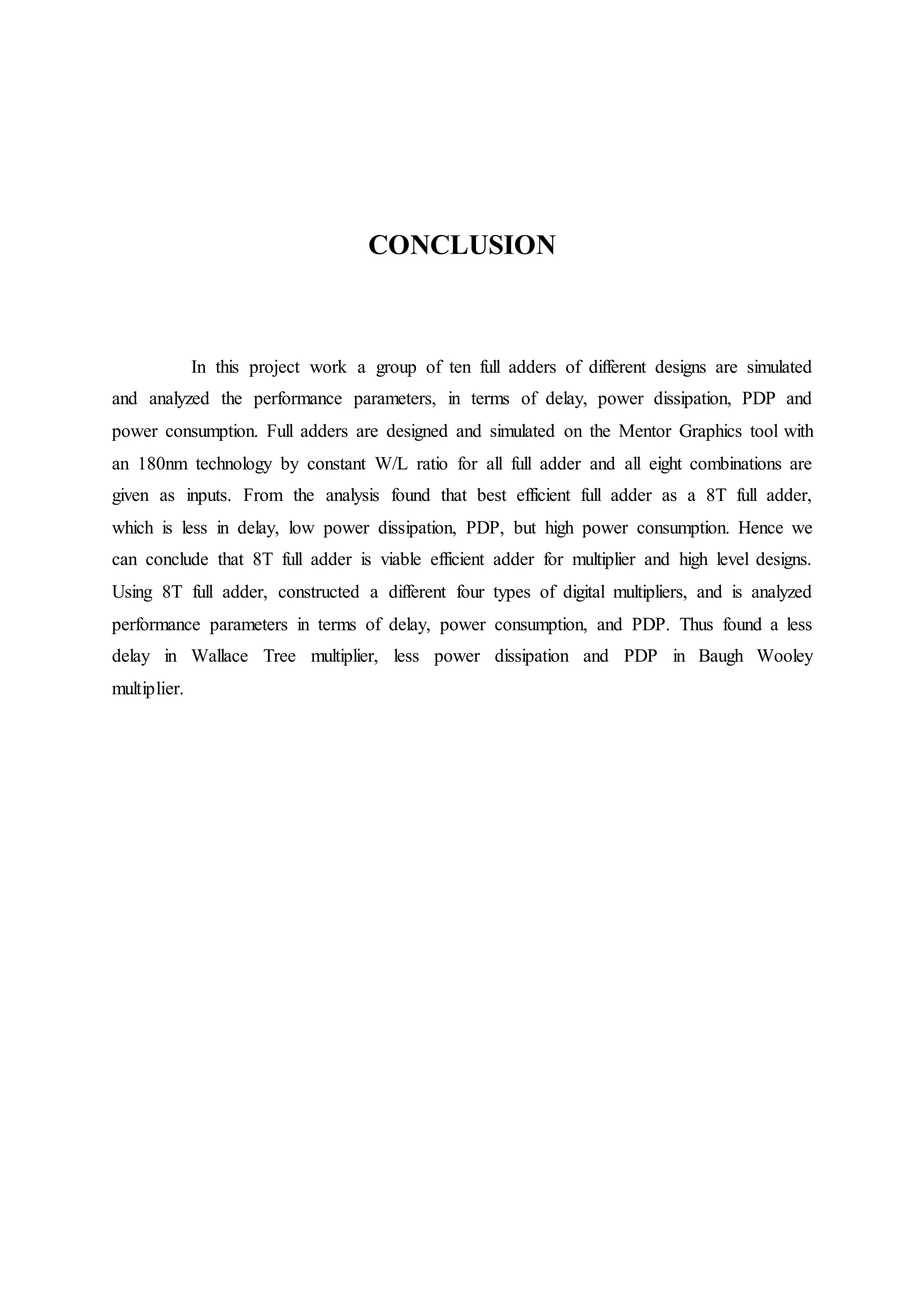 CONCLUSION
In this project work a group of ten full adders of different designs are simulated
and analyzed the performance parameters, in terms of delay, power dissipation, PDP and
power consumption. Full adders are designed and simulated on the Mentor Graphics tool with
an 180nm technology by constant W/L ratio for all full adder and all eight combinations are
given as inputs. From the analysis found that best efficient full adder as a 8T full adder,
which is less in delay, low power dissipation, PDP, but high power consumption. Hence we
can conclude that 8T full adder is viable efficient adder for multiplier and high level designs.
Using 8T full adder, constructed a different four types of digital multipliers, and is analyzed
performance parameters in terms of delay, power consumption, and PDP. Thus found a less
delay in Wallace Tree multiplier, less power dissipation and PDP in Baugh Wooley
multiplier.
 