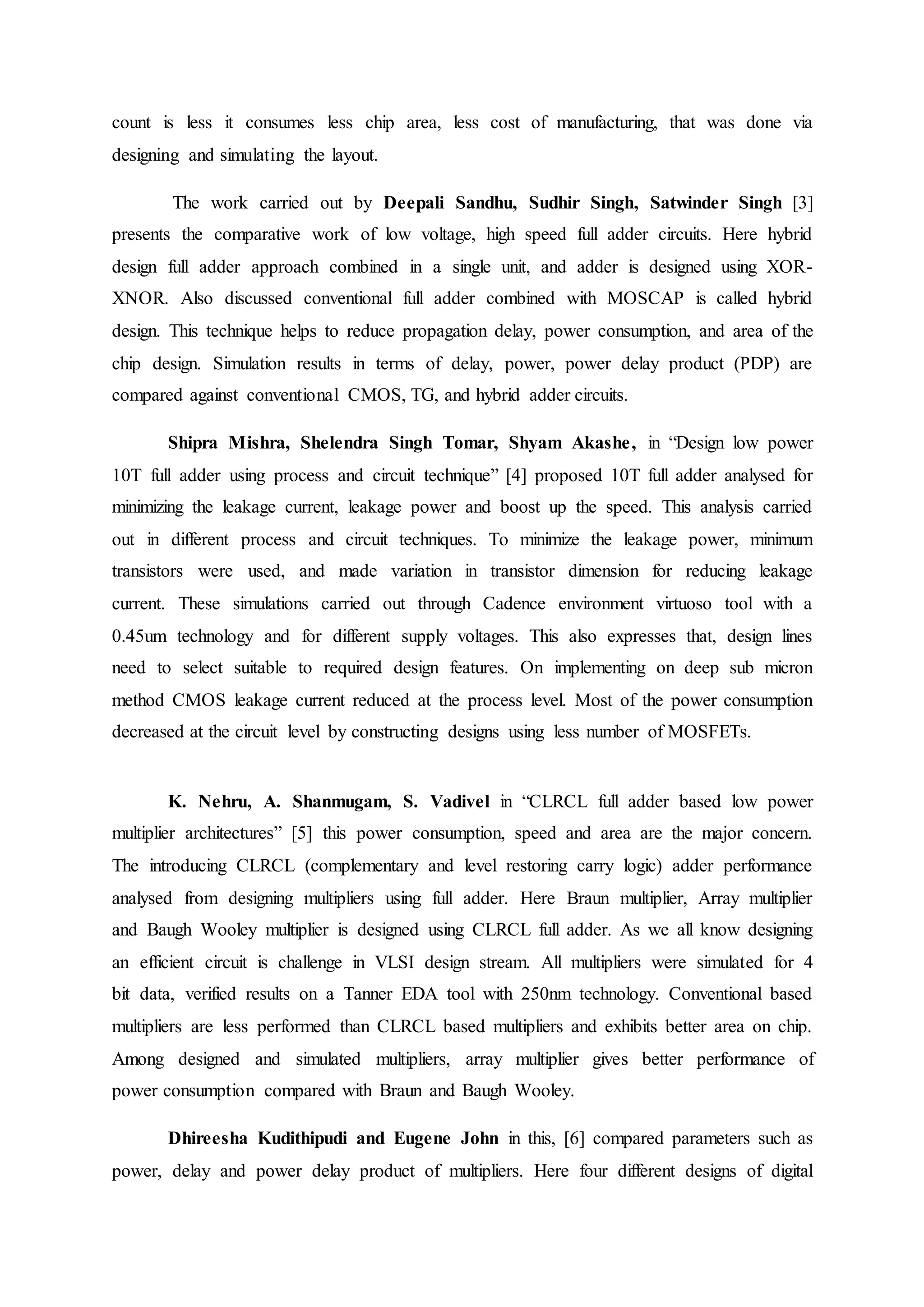 count is less it consumes less chip area, less cost of manufacturing, that was done via
designing and simulating the layout.
The work carried out by Deepali Sandhu, Sudhir Singh, Satwinder Singh [3]
presents the comparative work of low voltage, high speed full adder circuits. Here hybrid
design full adder approach combined in a single unit, and adder is designed using XOR-
XNOR. Also discussed conventional full adder combined with MOSCAP is called hybrid
design. This technique helps to reduce propagation delay, power consumption, and area of the
chip design. Simulation results in terms of delay, power, power delay product (PDP) are
compared against conventional CMOS, TG, and hybrid adder circuits.
Shipra Mishra, Shelendra Singh Tomar, Shyam Akashe, in “Design low power
10T full adder using process and circuit technique” [4] proposed 10T full adder analysed for
minimizing the leakage current, leakage power and boost up the speed. This analysis carried
out in different process and circuit techniques. To minimize the leakage power, minimum
transistors were used, and made variation in transistor dimension for reducing leakage
current. These simulations carried out through Cadence environment virtuoso tool with a
0.45um technology and for different supply voltages. This also expresses that, design lines
need to select suitable to required design features. On implementing on deep sub micron
method CMOS leakage current reduced at the process level. Most of the power consumption
decreased at the circuit level by constructing designs using less number of MOSFETs.
K. Nehru, A. Shanmugam, S. Vadivel in “CLRCL full adder based low power
multiplier architectures” [5] this power consumption, speed and area are the major concern.
The introducing CLRCL (complementary and level restoring carry logic) adder performance
analysed from designing multipliers using full adder. Here Braun multiplier, Array multiplier
and Baugh Wooley multiplier is designed using CLRCL full adder. As we all know designing
an efficient circuit is challenge in VLSI design stream. All multipliers were simulated for 4
bit data, verified results on a Tanner EDA tool with 250nm technology. Conventional based
multipliers are less performed than CLRCL based multipliers and exhibits better area on chip.
Among designed and simulated multipliers, array multiplier gives better performance of
power consumption compared with Braun and Baugh Wooley.
Dhireesha Kudithipudi and Eugene John in this, [6] compared parameters such as
power, delay and power delay product of multipliers. Here four different designs of digital
 