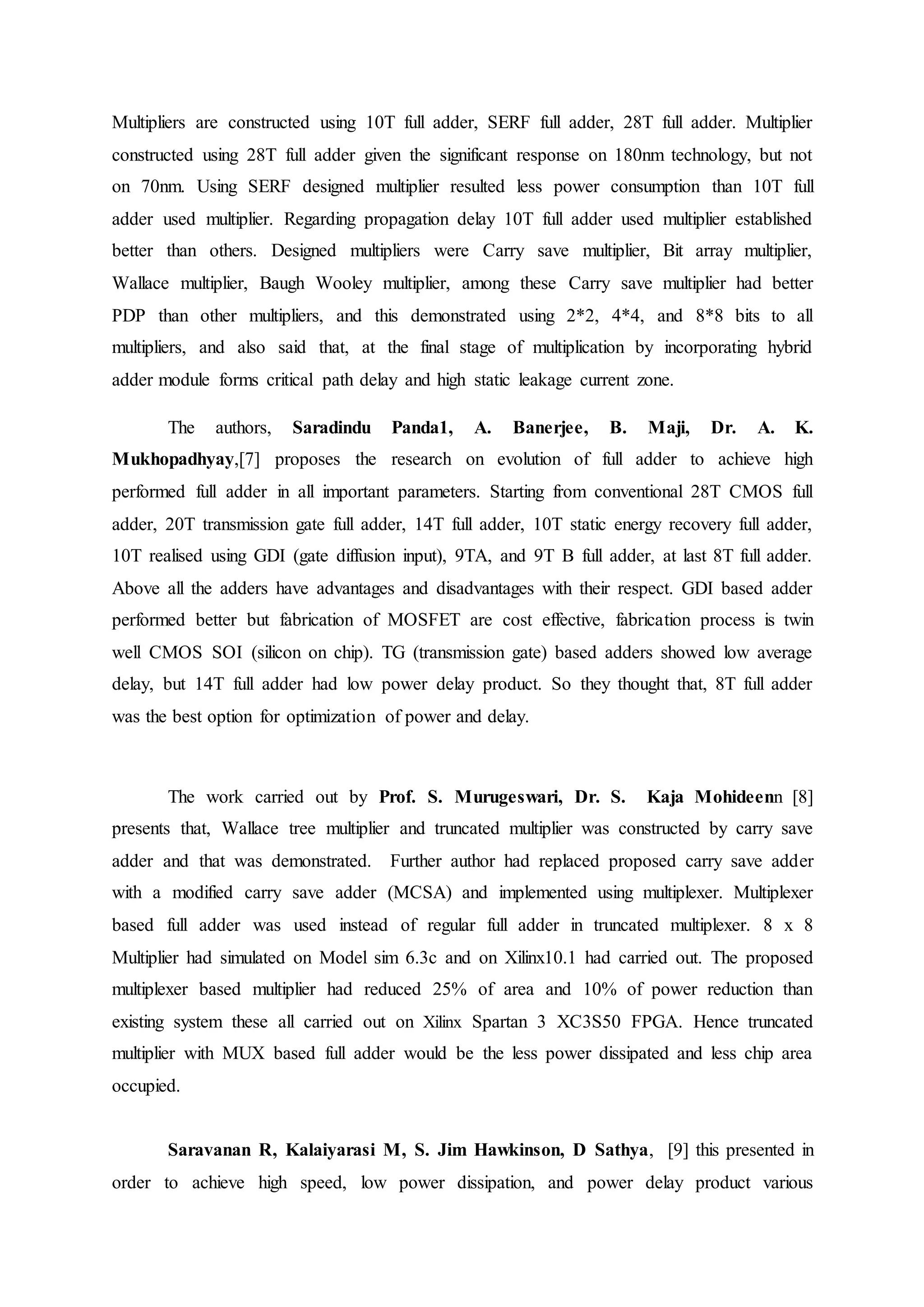 Multipliers are constructed using 10T full adder, SERF full adder, 28T full adder. Multiplier
constructed using 28T full adder given the significant response on 180nm technology, but not
on 70nm. Using SERF designed multiplier resulted less power consumption than 10T full
adder used multiplier. Regarding propagation delay 10T full adder used multiplier established
better than others. Designed multipliers were Carry save multiplier, Bit array multiplier,
Wallace multiplier, Baugh Wooley multiplier, among these Carry save multiplier had better
PDP than other multipliers, and this demonstrated using 2*2, 4*4, and 8*8 bits to all
multipliers, and also said that, at the final stage of multiplication by incorporating hybrid
adder module forms critical path delay and high static leakage current zone.
The authors, Saradindu Panda1, A. Banerjee, B. Maji, Dr. A. K.
Mukhopadhyay,[7] proposes the research on evolution of full adder to achieve high
performed full adder in all important parameters. Starting from conventional 28T CMOS full
adder, 20T transmission gate full adder, 14T full adder, 10T static energy recovery full adder,
10T realised using GDI (gate diffusion input), 9TA, and 9T B full adder, at last 8T full adder.
Above all the adders have advantages and disadvantages with their respect. GDI based adder
performed better but fabrication of MOSFET are cost effective, fabrication process is twin
well CMOS SOI (silicon on chip). TG (transmission gate) based adders showed low average
delay, but 14T full adder had low power delay product. So they thought that, 8T full adder
was the best option for optimization of power and delay.
The work carried out by Prof. S. Murugeswari, Dr. S. Kaja Mohideenn [8]
presents that, Wallace tree multiplier and truncated multiplier was constructed by carry save
adder and that was demonstrated. Further author had replaced proposed carry save adder
with a modified carry save adder (MCSA) and implemented using multiplexer. Multiplexer
based full adder was used instead of regular full adder in truncated multiplexer. 8 x 8
Multiplier had simulated on Model sim 6.3c and on Xilinx10.1 had carried out. The proposed
multiplexer based multiplier had reduced 25% of area and 10% of power reduction than
existing system these all carried out on Xilinx Spartan 3 XC3S50 FPGA. Hence truncated
multiplier with MUX based full adder would be the less power dissipated and less chip area
occupied.
Saravanan R, Kalaiyarasi M, S. Jim Hawkinson, D Sathya, [9] this presented in
order to achieve high speed, low power dissipation, and power delay product various
 