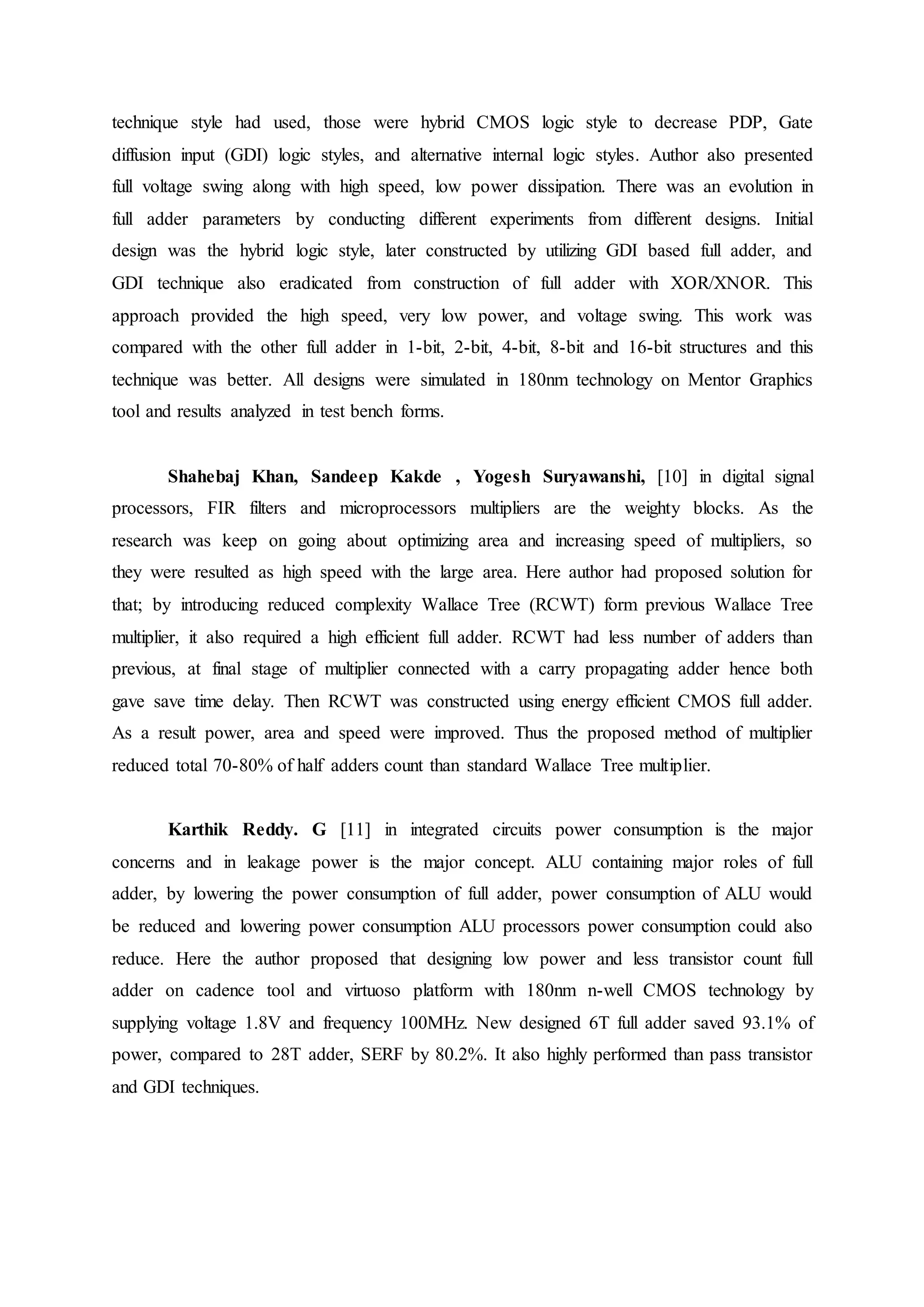 technique style had used, those were hybrid CMOS logic style to decrease PDP, Gate
diffusion input (GDI) logic styles, and alternative internal logic styles. Author also presented
full voltage swing along with high speed, low power dissipation. There was an evolution in
full adder parameters by conducting different experiments from different designs. Initial
design was the hybrid logic style, later constructed by utilizing GDI based full adder, and
GDI technique also eradicated from construction of full adder with XOR/XNOR. This
approach provided the high speed, very low power, and voltage swing. This work was
compared with the other full adder in 1-bit, 2-bit, 4-bit, 8-bit and 16-bit structures and this
technique was better. All designs were simulated in 180nm technology on Mentor Graphics
tool and results analyzed in test bench forms.
Shahebaj Khan, Sandeep Kakde , Yogesh Suryawanshi, [10] in digital signal
processors, FIR filters and microprocessors multipliers are the weighty blocks. As the
research was keep on going about optimizing area and increasing speed of multipliers, so
they were resulted as high speed with the large area. Here author had proposed solution for
that; by introducing reduced complexity Wallace Tree (RCWT) form previous Wallace Tree
multiplier, it also required a high efficient full adder. RCWT had less number of adders than
previous, at final stage of multiplier connected with a carry propagating adder hence both
gave save time delay. Then RCWT was constructed using energy efficient CMOS full adder.
As a result power, area and speed were improved. Thus the proposed method of multiplier
reduced total 70-80% of half adders count than standard Wallace Tree multiplier.
Karthik Reddy. G [11] in integrated circuits power consumption is the major
concerns and in leakage power is the major concept. ALU containing major roles of full
adder, by lowering the power consumption of full adder, power consumption of ALU would
be reduced and lowering power consumption ALU processors power consumption could also
reduce. Here the author proposed that designing low power and less transistor count full
adder on cadence tool and virtuoso platform with 180nm n-well CMOS technology by
supplying voltage 1.8V and frequency 100MHz. New designed 6T full adder saved 93.1% of
power, compared to 28T adder, SERF by 80.2%. It also highly performed than pass transistor
and GDI techniques.
 