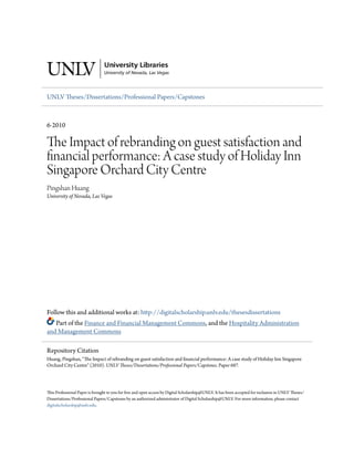 UNLV 7eses/Dissertations/Professional Papers/Capstones
6-2010
e Impact of rebranding on guest satisfaction and
nancial performance: A case study of Holiday Inn
Singapore Orchard City Centre
Pingshan Huang
University of Nevada, Las Vegas
Follow this and additional works at: h9p://digitalscholarship.unlv.edu/thesesdissertations
Part of the Finance and Financial Management Commons, and the Hospitality Administration
and Management Commons
7is Professional Paper is brought to you for free and open access by Digital Scholarship@UNLV. It has been accepted for inclusion in UNLV 7eses/
Dissertations/Professional Papers/Capstones by an authorized administrator of Digital Scholarship@UNLV. For more information, please contact
digitalscholarship@unlv.edu.
Repository Citation
Huang, Pingshan, 7e Impact of rebranding on guest satisfaction and 8nancial performance: A case study of Holiday Inn Singapore
Orchard City Centre (2010). UNLV eses/Dissertations/Professional Papers/Capstones. Paper 687.
 