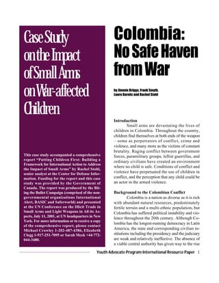 Youth Advocate Program International Resource Paper 1
Colombia:
NoSafeHaven
fromWar
by Jimmie Briggs, Frank Smyth,
Laura Barnitz and Rachel Stohl
This case study accompanied a comprehensive
report “Putting Children First: Building a
Framework for International Action to Address
the Impact of Small Arms” by Rachel Stohl,
senior analyst at the Center for Defense Infor-
mation. Funding for the report and this case
study was provided by the Government of
Canada. The report was produced by the Bit-
ing the Bullet Campaign (comprised of the non-
governmental organizations International
Alert, BASIC and Saferworld) and presented
at the UN Conference on the Illicit Trade in
Small Arms and Light Weapons in All its As-
pects, July 11, 2001, at UN headquarters in New
York. For more information or to receive a copy
of the comprehensive report, please contact
Michael Crowley 1-202-487-4386, Elizabeth
Clegg 1-917-251-7095 or Sarah Meek +44-772-
044-3480.
Introduction
Small arms are devastating the lives of
children in Colombia. Throughout the country,
children find themselves at both ends of the weapon
– some as perpetrators of conflict, crime and
violence, and many more as the victims of constant
brutality. Raging conflict between government
forces, paramilitary groups, leftist guerrillas, and
ordinary civilians have created an environment
where no child is safe. Conditions of conflict and
violence have perpetuated the use of children in
conflict, and the perception that any child could be
an actor in the armed violence.
Background to the Colombian Conflict
Colombia is a nation as diverse as it is rich
with abundant natural resources, predominately
fertile terrain and a multi-ethnic population, but
Colombia has suffered political instability and vio-
lence throughout the 20th century. Although Co-
lombia has the longest-running democracy in Latin
America, the state and corresponding civilian in-
stitutions including the presidency and the judiciary
are weak and relatively ineffective. The absence of
a viable central authority has given way to the rise
CaseStudy
ontheImpact
ofSmallArms
onWar-affected
Children
 