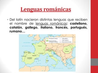 Lenguas románicas
• Del latín nacieron distintas lenguas que reciben
el nombre de lenguas románicas: castellano,
catalán, gallego, italiano, francés, portugués,
rumano…
 