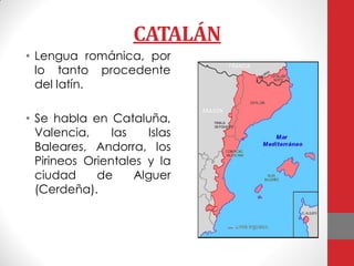 CATALÁN
• Lengua románica, por
lo tanto procedente
del latín.
• Se habla en Cataluña,
Valencia, las Islas
Baleares, Andorra, los
Pirineos Orientales y la
ciudad de Alguer
(Cerdeña).
 