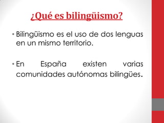 ¿Qué es bilingüismo?
• Bilingüismo es el uso de dos lenguas
en un mismo territorio.
• En España existen varias
comunidades autónomas bilingües.
 
