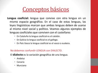 Conceptos básicos
Lengua cooficial: lengua que convive con otra lengua en un
mismo espacio geográfico. En el caso de estas lenguas, las
leyes lingüísticas marcan que ambas lenguas deben de usarse
al mismo nivel social y político. Veamos algunos ejemplos de
lenguas cooficiales que conviven con el castellano:
• En Cataluña la lengua cooficial es el catalán.
• En Galicia la lengua cooficial es el gallego.
• En País Vasco la lengua cooficial es el vasco o euskera.
No debemos confundir LENGUA con DIALECTO.
El dialecto es la variación geográfica de una lengua.
• Andaluz
• Canario
• Murciano
 