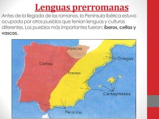 Lenguas prerromanas
Antes de la llegada delos romanos, la Península Ibéricaestuvo
ocupada por otrospueblosque tenían lenguasy culturas
diferentes.Los pueblosmás importantesfueron: íberos, celtas y
vascos.
 