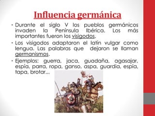 Influencia germánica
• Durante el siglo V los pueblos germánicos
invaden la Península Ibérica. Los más
importantes fueron los visigodos.
• Los visigodos adaptaron el latín vulgar como
lengua. Las palabras que dejaron se llaman
germanismos.
• Ejemplos: guerra, jaca, guadaña, agasajar,
espía, parra, ropa, ganso, aspa, guardia, espía,
tapa, brotar...
 