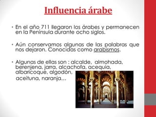 Influencia árabe
• En el año 711 llegaron los árabes y permanecen
en la Península durante ocho siglos.
• Aún conservamos algunas de las palabras que
nos dejaron. Conocidas como arabismos.
• Algunas de ellas son : alcalde, almohada,
berenjena, jarra, alcachofa, acequia,
albaricoque, algodón,
aceituna, naranja…
 