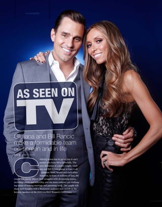 text by CHERYL ROSE
elebrity status has its perks, but it can’t
protect you from life’s curveballs. The
very definition of a power couple, Giuli-
ana and Bill Rancic appear to have it all
– glamour, fame, wealth and each other.
However, in front of millions of fans, the
couple has openly shared their struggles with devastating issues,
including cancer and infertility, and the more ordinary yet challeng-
ing issues of making marriage and parenting work. The couple will
share their insights with a Beaumont audience next month as the
keynote speakers at the 2015 LiveWell Women’s Conference.
Giuliana and Bill Rancic
make a formidable team
on-screen and in life
AS SEEN ON
TV
C
vipersonality
>>
 