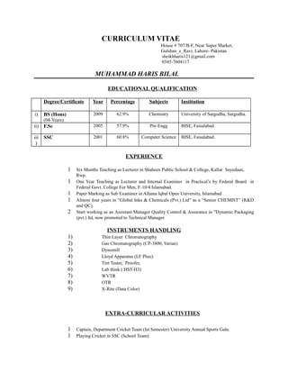 CURRICULUM VITAE
House # 707/B-F, Near Super Market,
Gulshan_e_Ravi, Lahore- Pakistan
sheikhharis121@gmail.com
0345-7604117
MUHAMMAD HARIS BILAL
EDUCATIONAL QUALIFICATION
Degree/Certificate Year Percentage Subjects Institution
i) BS (Hons)
(04-Years)
2009 62.9% Chemistry University of Sargodha, Sargodha.
ii) F.Sc 2005 57.9% Pre-Engg BISE, Faisalabad.
iii
)
SSC 2001 60.8% Computer Science BISE, Faisalabad.
EXPERIENCE
1 Six Months Teaching as Lecturer in Shaheen Public School & College, Kallar Sayedaan,
Rwp.
1 One Year Teaching as Lecturer and Internal Examiner in Practical’s by Federal Board in
Federal Govt. College For Men, F-10/4 Islamabad.
1 Paper Marking as Sub Examiner in Allama Iqbal Open University, Islamabad
1 Almost four years in “Global Inks & Chemicals (Pvt.) Ltd” as a “Senior CHEMIST” (R&D
and QC).
2 Start working as an Assistant Manager Quality Control & Assurance in "Dynamic Packaging
(pvt.) ltd, now promoted to Technical Manager
INSTRUMENTS HANDLING
1) Thin Layer Chromatography
2) Gas Chromatography (CP-3800, Varian)
3) Dynomill
4) Lloyd Apparatus (LF Plus|)
5) Tint Tester, Proofer,
6) Lab think ( HST-H3)
7) WVTR
8) OTR
9) X-Rite (Data Color)
EXTRA-CURRICULAR ACTIVITIES
1 Captain, Department Cricket Team (Ist Semester) University Annual Sports Gala.
1 Playing Cricket in SSC (School Team)
 