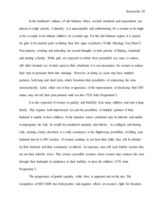 Bosworth 10
In the traditional cultures of sub-Saharan Africa, societal standards and expectations are
placed at a high priority. Culturally, it is unacceptable and embarrassing for a woman to be single
or for a couple to be without children by a certain age. For the sub-Saharan region, it is typical
for girls to be married prior to hitting their first signs of puberty (“Child Marriage Fact Sheet”).
Past puberty, working and schooling are second thoughts to their priority of finding a husband
and starting a family. While girls are expected to refrain from premarital sex, men, or suitors,
still often demand sex. In their quest to find a husband, it is not uncommon for women to seduce
their men to persuade them into marriage. However, in doing so, some may have multiple
partners, both long and short term, which broadens their possibility of contracting the virus
astronomically. Later, either out of fear or ignorance of the repercussions of disclosing their HIV
status, may not tell their past partners until too late (“UN Joint Programme”).
It is also expected of women to quickly and fruitfully bear many children and start a large
family. This requires both unprotected sex and the possibility of multiple partners if their
husband is unable to have children. In the situation where a husband may be infertile and unable
to impregnate his wife, he would be considered unmanly and inferior. As a diligent and fearing
wife, seeking a baby elsewhere is a valid conclusion to the frightening possibility of telling your
husband that he is HIV positive. If women continue to not bear their child, they will be labeled
by their husband and their community as inferior. In response, men will seek fruitful women that
are not their infertile wives. This creates a possible scenario where women may contract the virus
through their husbands in retaliation to their inability to have his children (“UN Joint
Programme”).
The progression of gender equality, while slow, is apparent and on the rise. The
recognition of HIV/AIDS has both positive and negative effects on women’s fight for freedom:
 