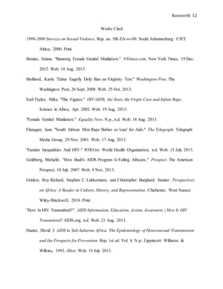 Bosworth 12
Works Cited
1999-2000 Surveys on Sexual Violence. Rep. no. SR-ZA-sv-00. South Johannesburg: CIET
Africa, 2000. Print.
Bonino, Emma. "Banning Female Genital Mutilation." NYtimes.com. New York Times, 19 Dec.
2012. Web. 18 Aug. 2013.
Brulliard, Karin. "Zulus Eagerly Defy Ban on Virginity Test." Washington Post. The
Washington Post, 26 Sept. 2008. Web. 25 Oct. 2013.
Earl-Taylor, Mike. "The Figures." HIV/AIDS, the Stats, the Virgin Cure and Infant Rape.
Science in Africa, Apr. 2002. Web. 19 Aug. 2013.
"Female Genital Mutilation." Equality Now. N.p., n.d. Web. 18 Aug. 2013.
Flanagan, Jane. "South African Men Rape Babies as 'cure' for Aids." The Telegraph. Telegraph
Media Group, 29 Nov. 2001. Web. 17 Aug. 2013.
"Gender Inequalities And HIV." WHO.int. World Health Organization, n.d. Web. 15 July 2013.
Goldberg, Michelle. "How Bush's AIDS Program Is Failing Africans." Prospect. The American
Prospect, 10 July 2007. Web. 9 Nov. 2013.
Grinker, Roy Richard, Stephen C. Lubkemann, and Christopher Burghard. Steiner. Perspectives
on Africa: A Reader in Culture, History, and Representation. Chichester, West Sussex:
Wiley-Blackwell, 2010. Print.
"How Is HIV Transmitted?" AIDS Information, Education, Action, Awareness | How Is HIV
Transmitted? AIDS.org, n.d. Web. 21 Aug. 2013.
Hunter, David J. AIDS in Sub-Saharan Africa: The Epidemiology of Heterosexual Transmission
and the Prospects for Prevention. Rep. 1st ed. Vol. 4. N.p.: Lippincott Williams &
Wilkins, 1993. JStor. Web. 19 July 2013.
 