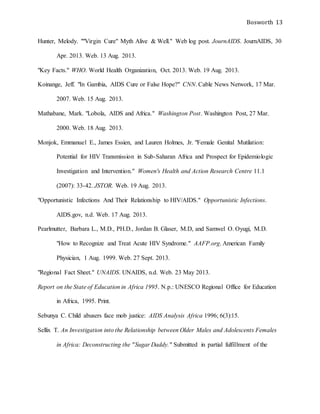 Bosworth 13
Hunter, Melody. ""Virgin Cure" Myth Alive & Well." Web log post. JournAIDS. JournAIDS, 30
Apr. 2013. Web. 13 Aug. 2013.
"Key Facts." WHO. World Health Organization, Oct. 2013. Web. 19 Aug. 2013.
Koinange, Jeff. "In Gambia, AIDS Cure or False Hope?" CNN. Cable News Network, 17 Mar.
2007. Web. 15 Aug. 2013.
Mathabane, Mark. "Lobola, AIDS and Africa." Washington Post. Washington Post, 27 Mar.
2000. Web. 18 Aug. 2013.
Monjok, Emmanuel E., James Essien, and Lauren Holmes, Jr. "Female Genital Mutilation:
Potential for HIV Transmission in Sub-Saharan Africa and Prospect for Epidemiologic
Investigation and Intervention." Women's Health and Action Research Centre 11.1
(2007): 33-42. JSTOR. Web. 19 Aug. 2013.
"Opportunistic Infections And Their Relationship to HIV/AIDS." Opportunistic Infections.
AIDS.gov, n.d. Web. 17 Aug. 2013.
Pearlmutter, Barbara L., M.D., PH.D., Jordan B. Glaser, M.D, and Samwel O. Oyugi, M.D.
"How to Recognize and Treat Acute HIV Syndrome." AAFP.org. American Family
Physician, 1 Aug. 1999. Web. 27 Sept. 2013.
"Regional Fact Sheet." UNAIDS. UNAIDS, n.d. Web. 23 May 2013.
Report on the State of Education in Africa 1995. N.p.: UNESCO Regional Office for Education
in Africa, 1995. Print.
Sebunya C. Child abusers face mob justice: AIDS Analysis Africa 1996; 6(3):15.
Sellix T. An Investigation into the Relationship between Older Males and Adolescents Females
in Africa: Deconstructing the "Sugar Daddy." Submitted in partial fulfillment of the
 