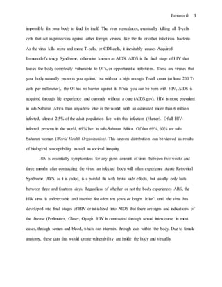 Bosworth 3
impossible for your body to fend for itself. The virus reproduces, eventually killing all T-cells
cells that act as protectors against other foreign viruses, like the flu or other infectious bacteria.
As the virus kills more and more T-cells, or CD4 cells, it inevitably causes Acquired
Immunodeficiency Syndrome, otherwise known as AIDS. AIDS is the final stage of HIV that
leaves the body completely vulnerable to OI’s, or opportunistic infections. These are viruses that
your body naturally protects you against, but without a high enough T-cell count (at least 200 T-
cells per millimeter), the OI has no barrier against it. While you can be born with HIV, AIDS is
acquired through life experience and currently without a cure (AIDS.gov). HIV is more prevalent
in sub-Saharan Africa than anywhere else in the world; with an estimated more than 6 million
infected, almost 2.5% of the adult population live with this infection (Hunter). Of all HIV-
infected persons in the world, 69% live in sub-Saharan Africa. Of that 69%, 60% are sub-
Saharan women (World Health Organization). This uneven distribution can be viewed as results
of biological susceptibility as well as societal inequity.
HIV is essentially symptomless for any given amount of time; between two weeks and
three months after contracting the virus, an infected body will often experience Acute Retroviral
Syndrome. ARS, as it is called, is a painful flu with brutal side effects, but usually only lasts
between three and fourteen days. Regardless of whether or not the body experiences ARS, the
HIV virus is undetectable and inactive for often ten years or longer. It isn’t until the virus has
developed into final stages of HIV or initialized into AIDS that there are signs and indications of
the disease (Perlmutter, Glaser, Oyugi). HIV is contracted through sexual intercourse in most
cases, through semen and blood, which can intermix through cuts within the body. Due to female
anatomy, these cuts that would create vulnerability are inside the body and virtually
 